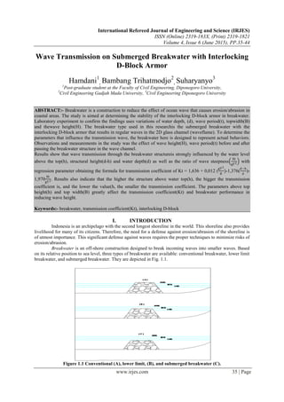 International Refereed Journal of Engineering and Science (IRJES)
ISSN (Online) 2319-183X, (Print) 2319-1821
Volume 4, Issue 6 (June 2015), PP.35-44
www.irjes.com 35 | Page
Wave Transmission on Submerged Breakwater with Interlocking
D-Block Armor
Hamdani1
, Bambang Trihatmodjo2
, Suharyanyo3
1
Post-graduate student at the Faculty of Civil Engineering, Diponegoro University,
2
Civil Engineering Gadjah Mada University, 3
Civil Engineering Diponegoro University
ABSTRACT:- Breakwater is a construction to reduce the effect of ocean wave that causes erosion/abrasion in
coastal areas. The study is aimed at determining the stability of the interlocking D-block armor in breakwater.
Laboratory experiment to confirm the findings uses variations of water depth, (d), wave period(t), topwidth(B)
and thewave height(H). The breakwater type used in this researchis the submerged breakwater with the
interlocking D-block armor that results in regular waves in the 2D glass channel (waveflame). To determine the
parameters that influence the transmission wave, the breakwater here is designed to represent actual behaviors.
Observations and measurements in the study was the effect of wave height(H), wave period(t) before and after
passing the breakwater structure in the wave channel.
Results show that wave transmission through the breakwater structureis strongly influenced by the water level
above the top(h), structural height(d-h) and water depth(d) as well as the ratio of wave steepness
Hi
gT2 with
regression parameter obtaining the formula for transmission coefficient of Kt = 1,636 + 0,012 (
gT2
B
)-1,376(
d−h
d
)-
1,970
Hi
gT2. Results also indicate that the higher the structure above water top(h), the bigger the transmission
coefficient is, and the lower the value(h, the smaller the transmission coefficient. The parameters above top
height(h) and top width(B) greatly affect the transmission coefficient(Kt) and breakwater performance in
reducing wave height.
Keywords:- breakwater, transmission coefficient(Kt), interlocking D-block
I. INTRODUCTION
Indonesia is an archipelago with the second longest shoreline in the world. This shoreline also provides
livelihood for many of its citizens. Therefore, the need for a defense against erosion/abrasion of the shoreline is
of utmost importance. This significant defense against waves requires the proper techniques to minimize risks of
erosion/abrasion.
Breakwater is an off-shore construction designed to break incoming waves into smaller waves. Based
on its relative position to sea level, three types of breakwater are available: conventional breakwater, lower limit
breakwater, and submerged breakwater. They are depicted in Fig. 1.1.
Figure 1.1 Conventional (A), lower limit, (B), and submerged breakwater (C).
 