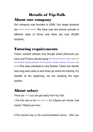 Details of Vip-Talk
About our company
Our company was founded in 2009. Our target students
are Chinese college students. We have over ten branch schools in
different cities of China and there are over 20,000
students .
Tutoring requirements
Tutors conduct classes only though smart phone,do you
have one?Tutors should equip WiFi Internet Connection with a speed of at
least 3G,White Background,Headset with Microphone and Quiet Working Environment while
tutoring.The class schedule is very flexible. Tutors can decide
how long each class is and when go online for tutoring. It’s
freetalk at the beginning, we are studying the topic
system.
About salary
There are 3 ways you can get salary from Vip-Talk.
1.The first way is the basic class fee, it’s 2.8peso per minute, that
means 170peso per hour.
2.The second way is the recommendation bonus . After you
 