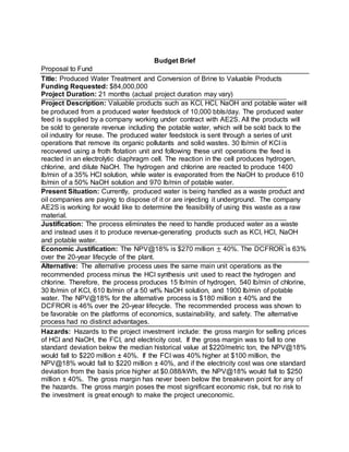 Budget Brief
Proposal to Fund
Title: Produced Water Treatment and Conversion of Brine to Valuable Products
Funding Requested: $84,000,000
Project Duration: 21 months (actual project duration may vary)
Project Description: Valuable products such as KCl, HCl, NaOH and potable water will
be produced from a produced water feedstock of 10,000 bbls/day. The produced water
feed is supplied by a company working under contract with AE2S. All the products will
be sold to generate revenue including the potable water, which will be sold back to the
oil industry for reuse. The produced water feedstock is sent through a series of unit
operations that remove its organic pollutants and solid wastes. 30 lb/min of KCl is
recovered using a froth flotation unit and following these unit operations the feed is
reacted in an electrolytic diaphragm cell. The reaction in the cell produces hydrogen,
chlorine, and dilute NaOH. The hydrogen and chlorine are reacted to produce 1400
lb/min of a 35% HCl solution, while water is evaporated from the NaOH to produce 610
lb/min of a 50% NaOH solution and 970 lb/min of potable water.
Present Situation: Currently, produced water is being handled as a waste product and
oil companies are paying to dispose of it or are injecting it underground. The company
AE2S is working for would like to determine the feasibility of using this waste as a raw
material.
Justification: The process eliminates the need to handle produced water as a waste
and instead uses it to produce revenue-generating products such as KCl, HCl, NaOH
and potable water.
Economic Justification: The NPV@18% is $270 million ± 40%. The DCFROR is 63%
over the 20-year lifecycle of the plant.
Alternative: The alternative process uses the same main unit operations as the
recommended process minus the HCl synthesis unit used to react the hydrogen and
chlorine. Therefore, the process produces 15 lb/min of hydrogen, 540 lb/min of chlorine,
30 lb/min of KCl, 610 lb/min of a 50 wt% NaOH solution, and 1900 lb/min of potable
water. The NPV@18% for the alternative process is $180 million ± 40% and the
DCFROR is 46% over the 20-year lifecycle. The recommended process was shown to
be favorable on the platforms of economics, sustainability, and safety. The alternative
process had no distinct advantages.
Hazards: Hazards to the project investment include: the gross margin for selling prices
of HCl and NaOH, the FCI, and electricity cost. If the gross margin was to fall to one
standard deviation below the median historical value at $220/metric ton, the NPV@18%
would fall to $220 million ± 40%. If the FCI was 40% higher at $100 million, the
NPV@18% would fall to $220 million ± 40%, and if the electricity cost was one standard
deviation from the basis price higher at $0.088/kWh, the NPV@18% would fall to $250
million ± 40%. The gross margin has never been below the breakeven point for any of
the hazards. The gross margin poses the most significant economic risk, but no risk to
the investment is great enough to make the project uneconomic.
 