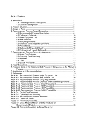 Table of Contents
1. Introduction............................................................................................................... 1
1.1 Technology/Process Background........................................................... 1
1.2 Economic Background ............................................................................. 2
2. Present Situation..................................................................................................... 3
3. Scope of Work ........................................................................................................ 4
4. Recommended Process Project Description...................................................... 4
4.1 Recommended Process Description..................................................... 4
4.2 Preliminary Schedule................................................................................ 10
4.3 Major Equipment List ............................................................................... 10
4.4 Raw Materials............................................................................................ 10
4.5 Utility Requirements.................................................................................. 10
4.6 Chemical and Catalyst Requirements.................................................... 10
4.7 Product Lists.............................................................................................. 10
4.8 Statement of Expected Safety................................................................ 10
4.9 Environmental Impact Statement ........................................................... 11
5. Recommended Process Economic Assessment............................................... 11
5.1 Broad Cost Estimate ................................................................................ 11
5.2 Operating Cost Summary........................................................................ 11
5.3 Revenues.................................................................................................... 12
5.4 Taxes .......................................................................................................... 13
5.5 Overall Profitability.................................................................................... 13
6. Hazards Analysis..................................................................................................... 13
7. Pros and Cons of the Recommended Process in Comparison to the Alternative
Process............................................................................................................. 14
8. Justification and Recommendations..................................................................... 14
9. References............................................................................................................... 15
Table 4-1: Recommended Process Major Equipment List................................... 22
Table 4-2: Recommended Process Raw Material List.......................................... 30
Table 4-3: Recommended Process Utility Requirements...................................... 31
Table 4-4: Recommended Process Chemical and Catalyst Requirements ....... 32
Table 4-5A: Recommended Process Water Product List..................................... 33
Table 4-5B: Recommended Process KCl Product List ......................................... 33
Table 4-5C: Recommended Process HCl Product List......................................... 33
Table 4-5D: Recommended Process NaOH Product List .................................... 33
Table 5-1: Capital Cost Summary............................................................................. 34
Table 5-2: Operating Cost Summary........................................................................ 43
Table 5-3: Recommended Process Revenues ....................................................... 44
Table 5-4: Cash Flow Sheet...................................................................................... 45
Figure 4-1 Preliminary Schedule............................................................................... 47
Figure 6-1 Gross Margin of NaOH and HCl Products for
Recommended Project................................................................................... 48
Figure 6-2 Economic Sensitivity to Gross Margin for
 