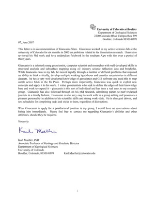 1
University of Colorado at Boulder
Department of Geological Sciences
2200 Colorado Blvd, Campus Box 399
Boulder, Colorado 80309-0399
07, June 2007
This letter is in recommendation of Giancanio Sileo. Giancanio worked in my active tectonics lab at the
university of Colorado for six months in 2005 on problems related to his dissertation research. I have also
reviewed his Phd work and have undertaken fieldwork in the southern Alps with him over a period of
three years.
Giancanio is a talented young geoscientist, computer scientist and researcher with well-developed skills in
structural analysis and subsurface mapping using oil industry seismic reflection data and boreholes.
While Giancanio was in my lab, he moved rapidly through a number of difficult problems that required
an ability to think critically, develop multiple working hypotheses and consider uncertainties in different
datasets. he has a very well-developed knowledge of geoscience and GIS software and used this to map
subtle active folds in the Po Plain. Perhaps more importantly, Giancanio was quick to exploit new
concepts and apply it to his work. I value geoscientists who seek to define the edges of their knowledge
base and work to expand it – giancanio is this sort of individual and has been a real asset to my research
group. Giancanio has also followed through on his phd research, submitting papers to peer reviewed
journals in a timely fashion. Giancanio is also very easy to work with in a group setting and possesses a
pleasant personality in addition to his scientific skills and strong work ethic. He is also goal driven, and
sets schedules for completing tasks and sticks to them, regardless of distractions.
Were Giancanio to apply for a postdoctoral position in my group, I would have no reservations about
hiring him immediately. Please feel free to contact me regarding Giancanio’s abilities and other
attributes, should they be required.
Sincerely
Karl Mueller, PhD
Associate Professor of Geology and Graduate Director
Department of Geological Sciences
University of Colorado
Boulder, Colorado, 80309-0399 Karl.Mueller@colorado.edu
 