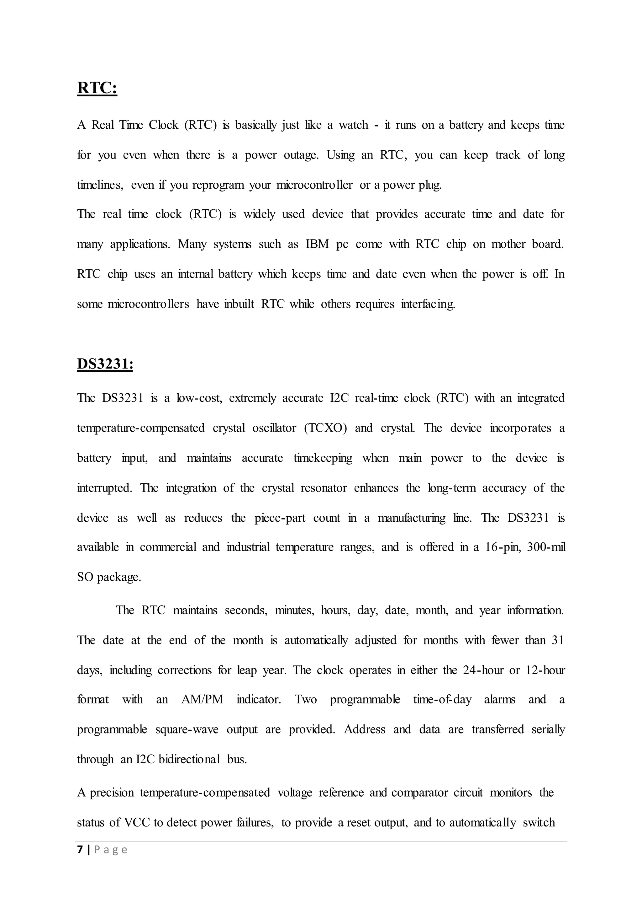 7 | P a g e
RTC:
A Real Time Clock (RTC) is basically just like a watch - it runs on a battery and keeps time
for you even when there is a power outage. Using an RTC, you can keep track of long
timelines, even if you reprogram your microcontroller or a power plug.
The real time clock (RTC) is widely used device that provides accurate time and date for
many applications. Many systems such as IBM pc come with RTC chip on mother board.
RTC chip uses an internal battery which keeps time and date even when the power is off. In
some microcontrollers have inbuilt RTC while others requires interfacing.
DS3231:
The DS3231 is a low-cost, extremely accurate I2C real-time clock (RTC) with an integrated
temperature-compensated crystal oscillator (TCXO) and crystal. The device incorporates a
battery input, and maintains accurate timekeeping when main power to the device is
interrupted. The integration of the crystal resonator enhances the long-term accuracy of the
device as well as reduces the piece-part count in a manufacturing line. The DS3231 is
available in commercial and industrial temperature ranges, and is offered in a 16-pin, 300-mil
SO package.
The RTC maintains seconds, minutes, hours, day, date, month, and year information.
The date at the end of the month is automatically adjusted for months with fewer than 31
days, including corrections for leap year. The clock operates in either the 24-hour or 12-hour
format with an AM/PM indicator. Two programmable time-of-day alarms and a
programmable square-wave output are provided. Address and data are transferred serially
through an I2C bidirectional bus.
A precision temperature-compensated voltage reference and comparator circuit monitors the
status of VCC to detect power failures, to provide a reset output, and to automatically switch
 