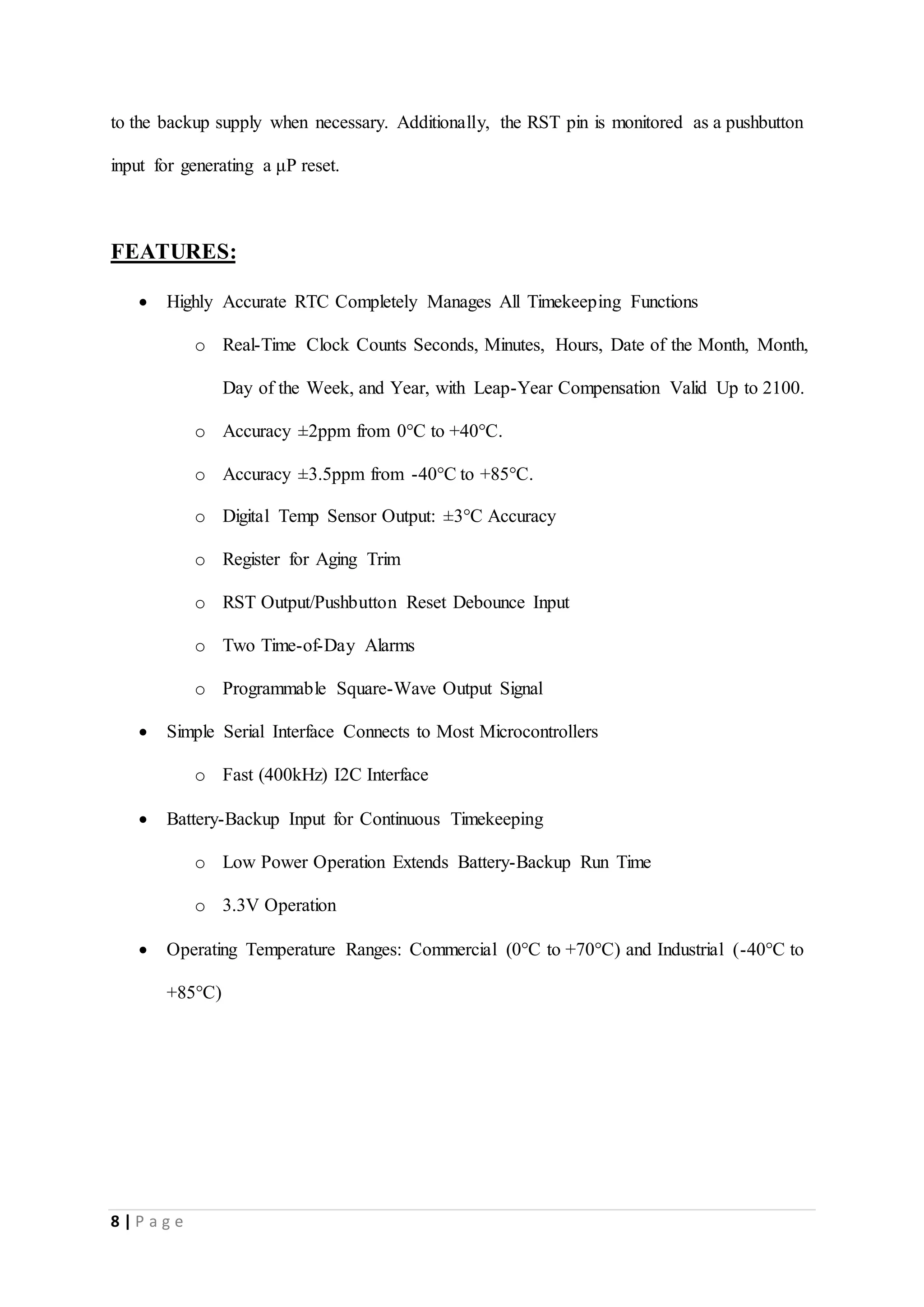 8 | P a g e
to the backup supply when necessary. Additionally, the RST pin is monitored as a pushbutton
input for generating a μP reset.
FEATURES:
 Highly Accurate RTC Completely Manages All Timekeeping Functions
o Real-Time Clock Counts Seconds, Minutes, Hours, Date of the Month, Month,
Day of the Week, and Year, with Leap-Year Compensation Valid Up to 2100.
o Accuracy ±2ppm from 0°C to +40°C.
o Accuracy ±3.5ppm from -40°C to +85°C.
o Digital Temp Sensor Output: ±3°C Accuracy
o Register for Aging Trim
o RST Output/Pushbutton Reset Debounce Input
o Two Time-of-Day Alarms
o Programmable Square-Wave Output Signal
 Simple Serial Interface Connects to Most Microcontrollers
o Fast (400kHz) I2C Interface
 Battery-Backup Input for Continuous Timekeeping
o Low Power Operation Extends Battery-Backup Run Time
o 3.3V Operation
 Operating Temperature Ranges: Commercial (0°C to +70°C) and Industrial (-40°C to
+85°C)
 