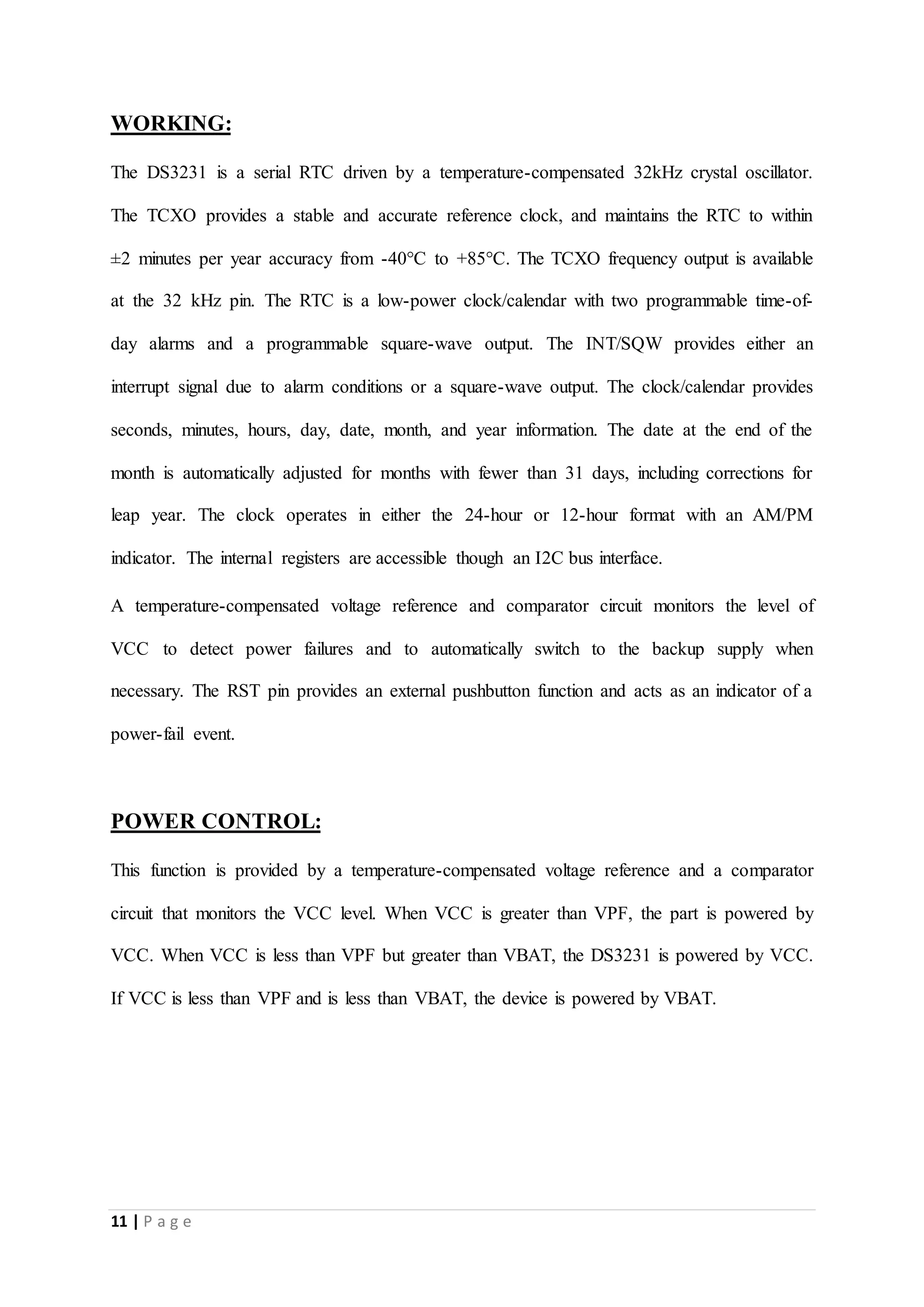 11 | P a g e
WORKING:
The DS3231 is a serial RTC driven by a temperature-compensated 32kHz crystal oscillator.
The TCXO provides a stable and accurate reference clock, and maintains the RTC to within
±2 minutes per year accuracy from -40°C to +85°C. The TCXO frequency output is available
at the 32 kHz pin. The RTC is a low-power clock/calendar with two programmable time-of-
day alarms and a programmable square-wave output. The INT/SQW provides either an
interrupt signal due to alarm conditions or a square-wave output. The clock/calendar provides
seconds, minutes, hours, day, date, month, and year information. The date at the end of the
month is automatically adjusted for months with fewer than 31 days, including corrections for
leap year. The clock operates in either the 24-hour or 12-hour format with an AM/PM
indicator. The internal registers are accessible though an I2C bus interface.
A temperature-compensated voltage reference and comparator circuit monitors the level of
VCC to detect power failures and to automatically switch to the backup supply when
necessary. The RST pin provides an external pushbutton function and acts as an indicator of a
power-fail event.
POWER CONTROL:
This function is provided by a temperature-compensated voltage reference and a comparator
circuit that monitors the VCC level. When VCC is greater than VPF, the part is powered by
VCC. When VCC is less than VPF but greater than VBAT, the DS3231 is powered by VCC.
If VCC is less than VPF and is less than VBAT, the device is powered by VBAT.
 