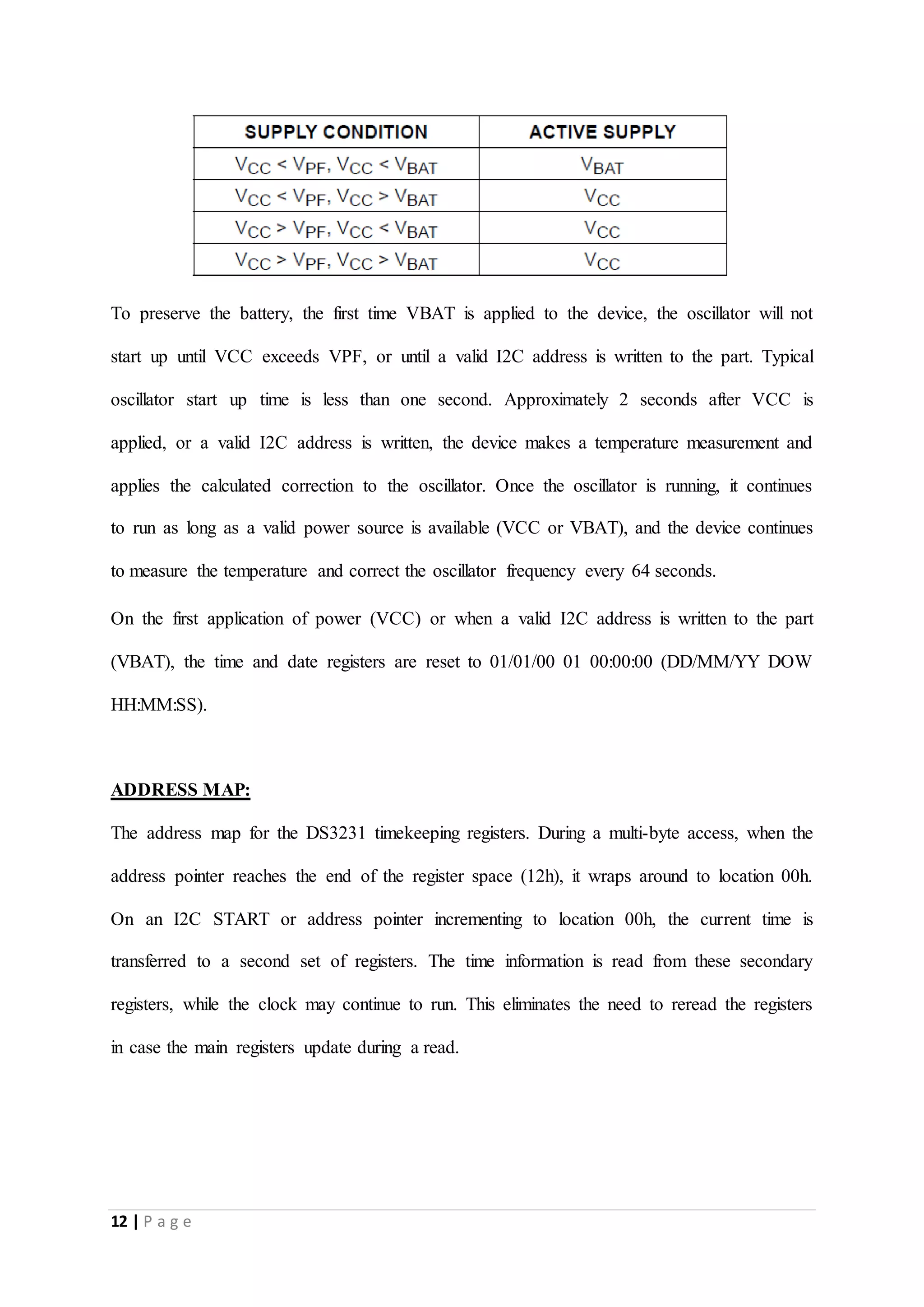 12 | P a g e
To preserve the battery, the first time VBAT is applied to the device, the oscillator will not
start up until VCC exceeds VPF, or until a valid I2C address is written to the part. Typical
oscillator start up time is less than one second. Approximately 2 seconds after VCC is
applied, or a valid I2C address is written, the device makes a temperature measurement and
applies the calculated correction to the oscillator. Once the oscillator is running, it continues
to run as long as a valid power source is available (VCC or VBAT), and the device continues
to measure the temperature and correct the oscillator frequency every 64 seconds.
On the first application of power (VCC) or when a valid I2C address is written to the part
(VBAT), the time and date registers are reset to 01/01/00 01 00:00:00 (DD/MM/YY DOW
HH:MM:SS).
ADDRESS MAP:
The address map for the DS3231 timekeeping registers. During a multi-byte access, when the
address pointer reaches the end of the register space (12h), it wraps around to location 00h.
On an I2C START or address pointer incrementing to location 00h, the current time is
transferred to a second set of registers. The time information is read from these secondary
registers, while the clock may continue to run. This eliminates the need to reread the registers
in case the main registers update during a read.
 
