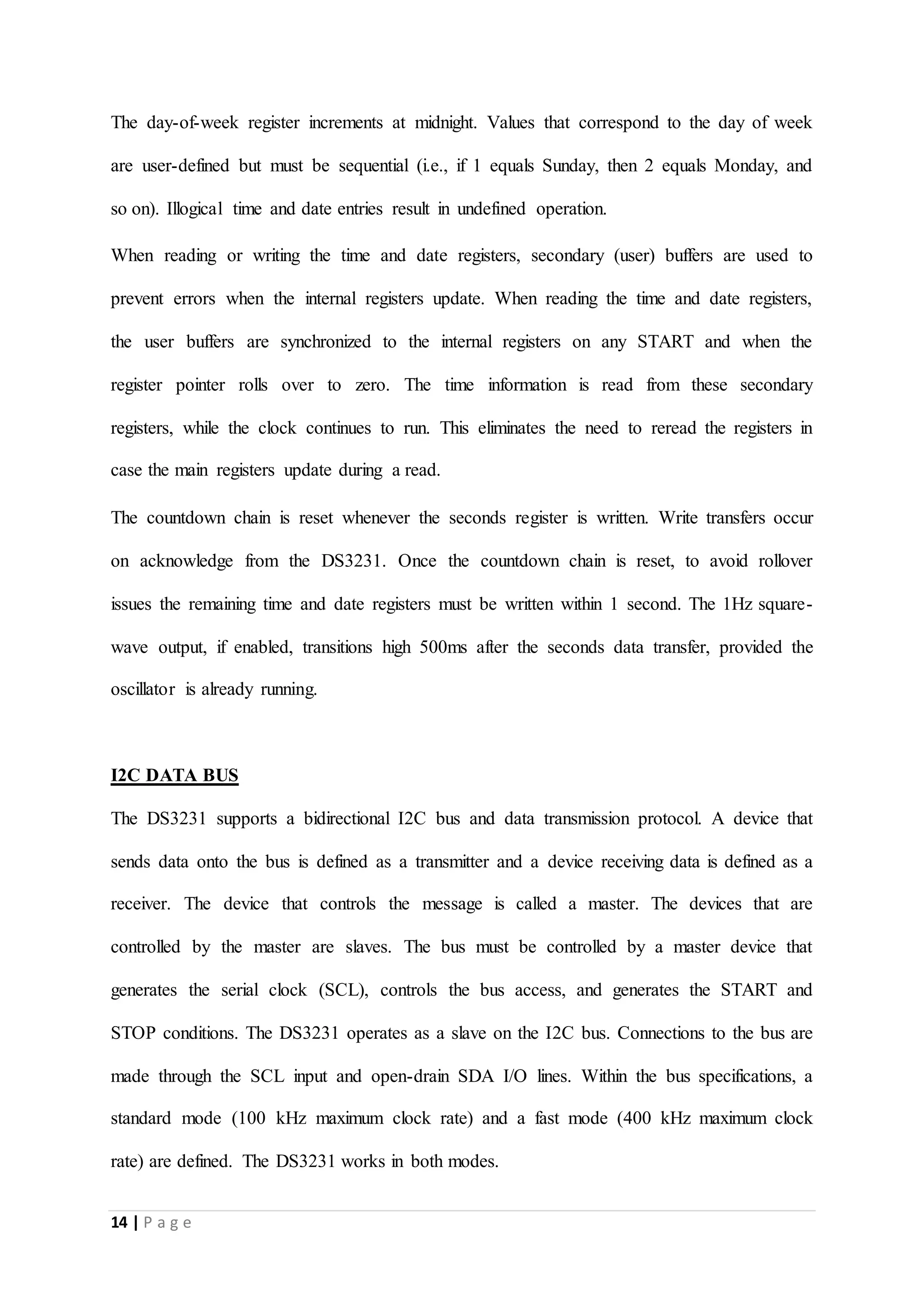 14 | P a g e
The day-of-week register increments at midnight. Values that correspond to the day of week
are user-defined but must be sequential (i.e., if 1 equals Sunday, then 2 equals Monday, and
so on). Illogical time and date entries result in undefined operation.
When reading or writing the time and date registers, secondary (user) buffers are used to
prevent errors when the internal registers update. When reading the time and date registers,
the user buffers are synchronized to the internal registers on any START and when the
register pointer rolls over to zero. The time information is read from these secondary
registers, while the clock continues to run. This eliminates the need to reread the registers in
case the main registers update during a read.
The countdown chain is reset whenever the seconds register is written. Write transfers occur
on acknowledge from the DS3231. Once the countdown chain is reset, to avoid rollover
issues the remaining time and date registers must be written within 1 second. The 1Hz square-
wave output, if enabled, transitions high 500ms after the seconds data transfer, provided the
oscillator is already running.
I2C DATA BUS
The DS3231 supports a bidirectional I2C bus and data transmission protocol. A device that
sends data onto the bus is defined as a transmitter and a device receiving data is defined as a
receiver. The device that controls the message is called a master. The devices that are
controlled by the master are slaves. The bus must be controlled by a master device that
generates the serial clock (SCL), controls the bus access, and generates the START and
STOP conditions. The DS3231 operates as a slave on the I2C bus. Connections to the bus are
made through the SCL input and open-drain SDA I/O lines. Within the bus specifications, a
standard mode (100 kHz maximum clock rate) and a fast mode (400 kHz maximum clock
rate) are defined. The DS3231 works in both modes.
 