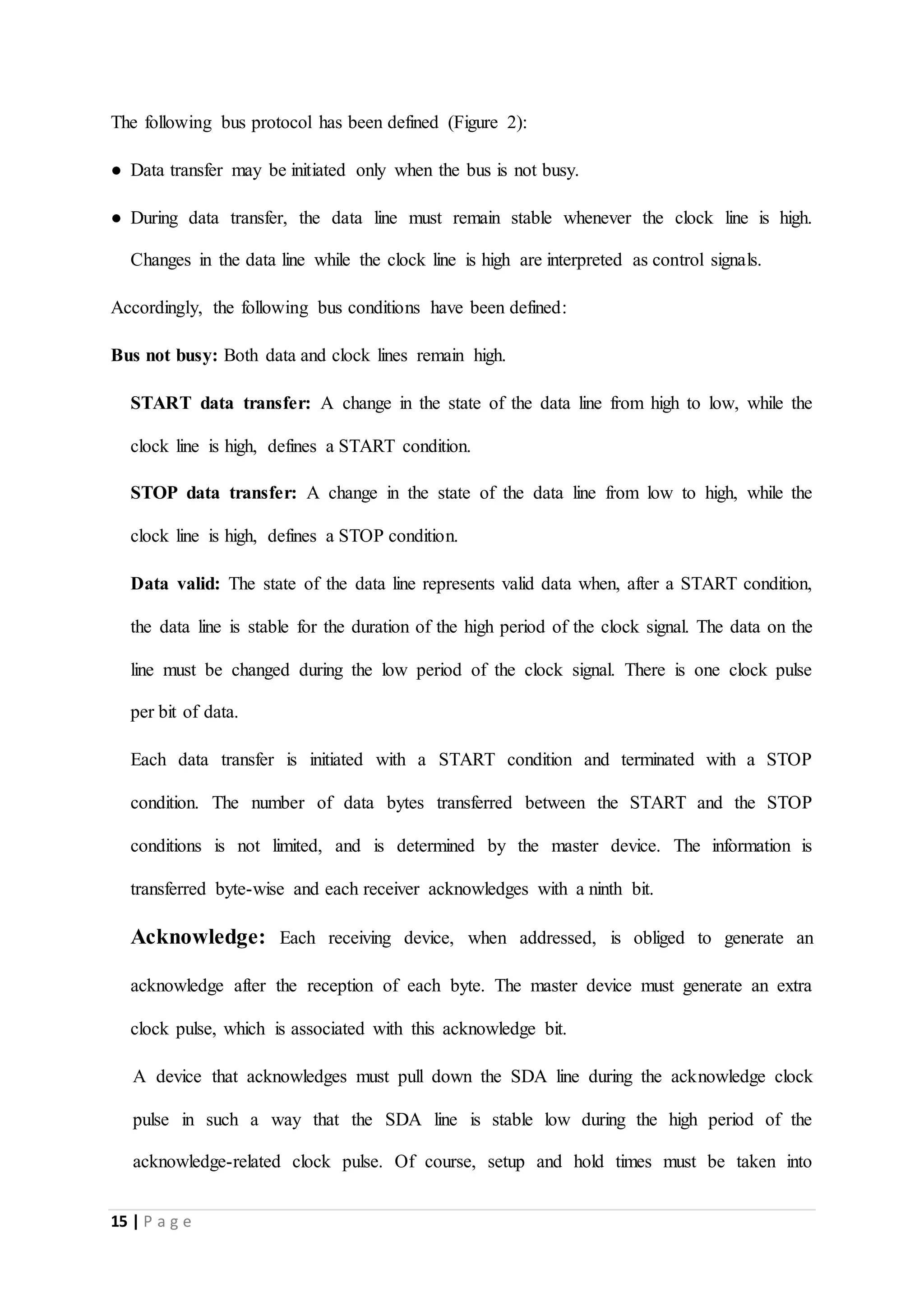 15 | P a g e
The following bus protocol has been defined (Figure 2):
● Data transfer may be initiated only when the bus is not busy.
● During data transfer, the data line must remain stable whenever the clock line is high.
Changes in the data line while the clock line is high are interpreted as control signals.
Accordingly, the following bus conditions have been defined:
Bus not busy: Both data and clock lines remain high.
START data transfer: A change in the state of the data line from high to low, while the
clock line is high, defines a START condition.
STOP data transfer: A change in the state of the data line from low to high, while the
clock line is high, defines a STOP condition.
Data valid: The state of the data line represents valid data when, after a START condition,
the data line is stable for the duration of the high period of the clock signal. The data on the
line must be changed during the low period of the clock signal. There is one clock pulse
per bit of data.
Each data transfer is initiated with a START condition and terminated with a STOP
condition. The number of data bytes transferred between the START and the STOP
conditions is not limited, and is determined by the master device. The information is
transferred byte-wise and each receiver acknowledges with a ninth bit.
Acknowledge: Each receiving device, when addressed, is obliged to generate an
acknowledge after the reception of each byte. The master device must generate an extra
clock pulse, which is associated with this acknowledge bit.
A device that acknowledges must pull down the SDA line during the acknowledge clock
pulse in such a way that the SDA line is stable low during the high period of the
acknowledge-related clock pulse. Of course, setup and hold times must be taken into
 