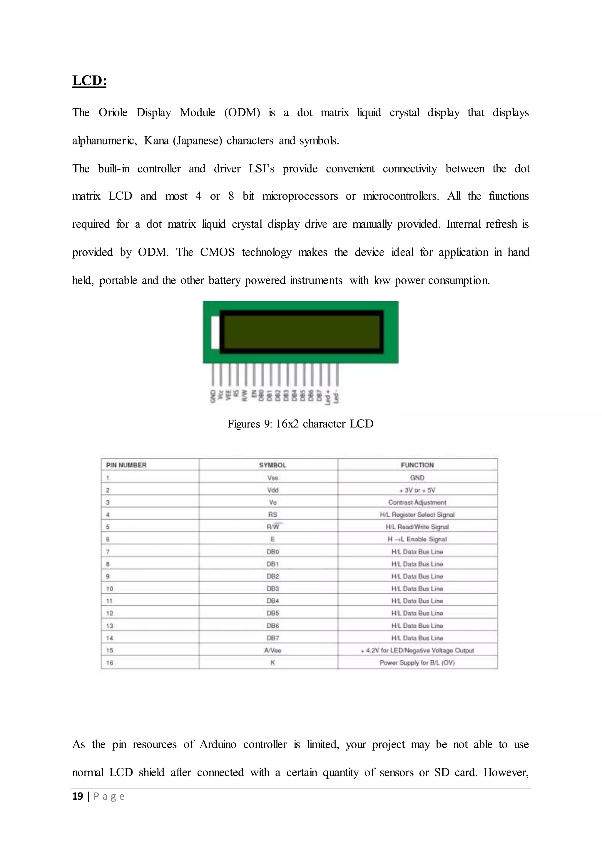 19 | P a g e
LCD:
The Oriole Display Module (ODM) is a dot matrix liquid crystal display that displays
alphanumeric, Kana (Japanese) characters and symbols.
The built-in controller and driver LSI’s provide convenient connectivity between the dot
matrix LCD and most 4 or 8 bit microprocessors or microcontrollers. All the functions
required for a dot matrix liquid crystal display drive are manually provided. Internal refresh is
provided by ODM. The CMOS technology makes the device ideal for application in hand
held, portable and the other battery powered instruments with low power consumption.
Figures 9: 16x2 character LCD
As the pin resources of Arduino controller is limited, your project may be not able to use
normal LCD shield after connected with a certain quantity of sensors or SD card. However,
 