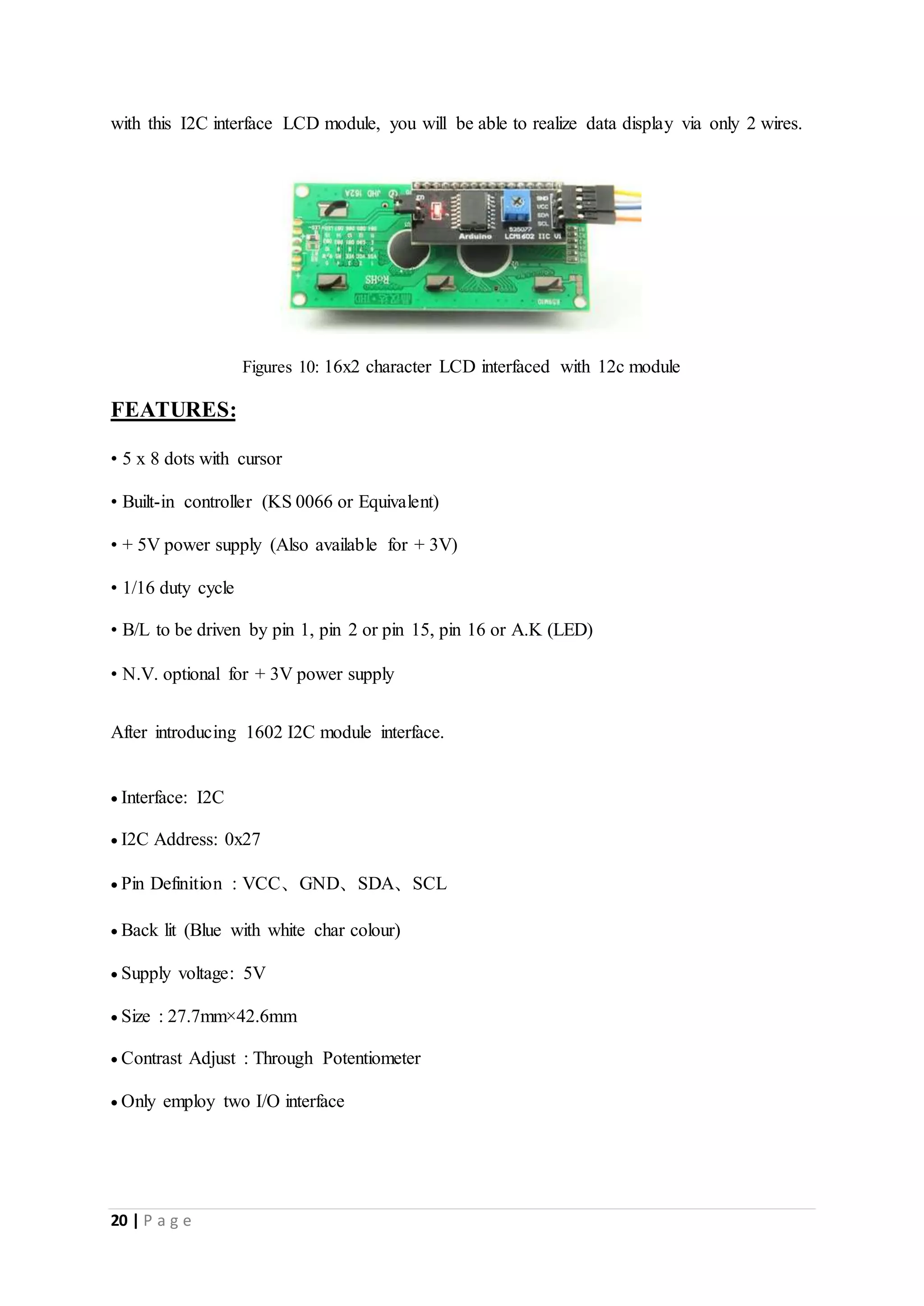 20 | P a g e
with this I2C interface LCD module, you will be able to realize data display via only 2 wires.
Figures 10: 16x2 character LCD interfaced with 12c module
FEATURES:
• 5 x 8 dots with cursor
• Built-in controller (KS 0066 or Equivalent)
• + 5V power supply (Also available for + 3V)
• 1/16 duty cycle
• B/L to be driven by pin 1, pin 2 or pin 15, pin 16 or A.K (LED)
• N.V. optional for + 3V power supply
After introducing 1602 I2C module interface.
 Interface: I2C
 I2C Address: 0x27
 Pin Definition : VCC、GND、SDA、SCL
 Back lit (Blue with white char colour)
 Supply voltage: 5V
 Size : 27.7mm×42.6mm
 Contrast Adjust : Through Potentiometer
 Only employ two I/O interface
 