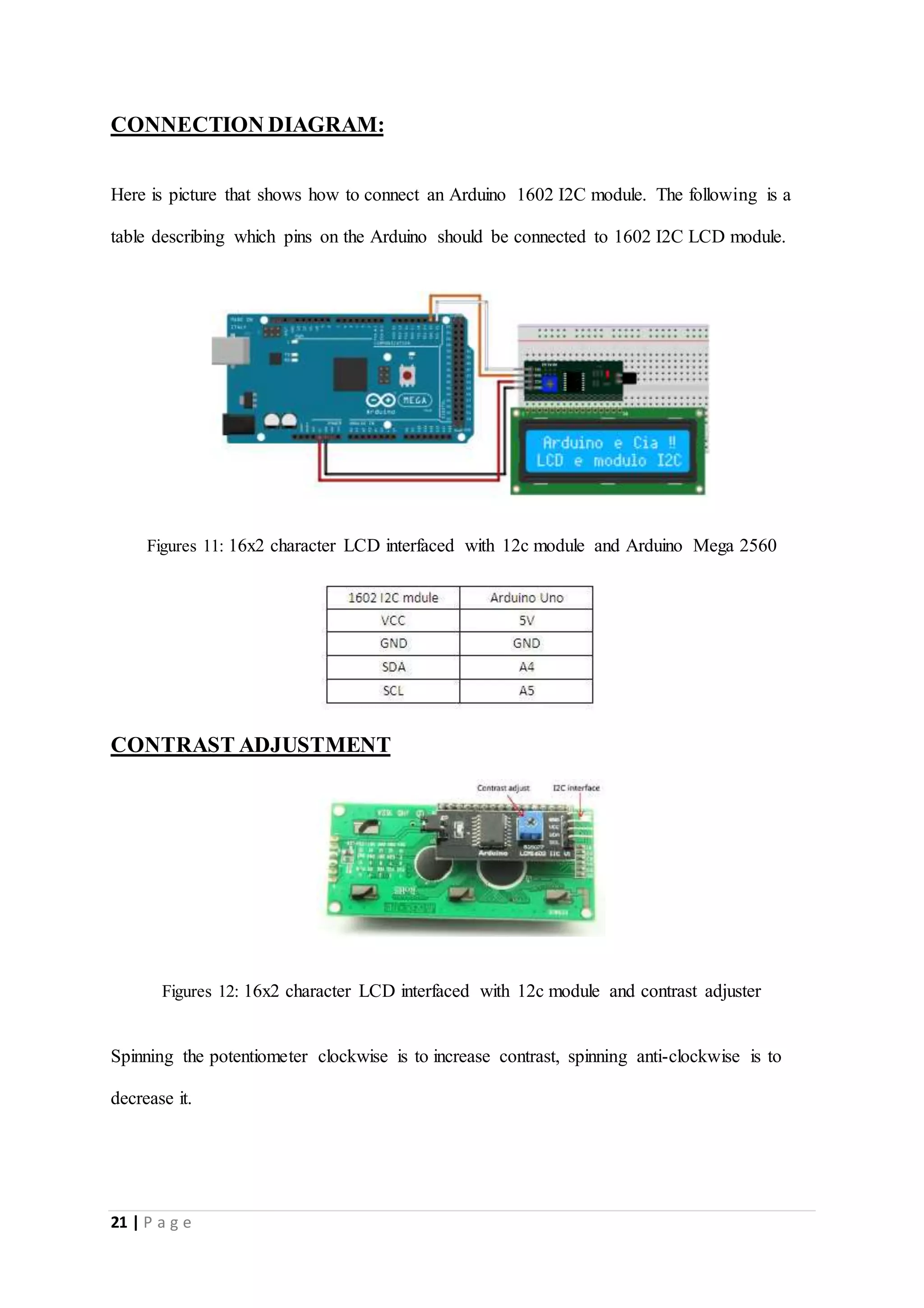 21 | P a g e
CONNECTION DIAGRAM:
Here is picture that shows how to connect an Arduino 1602 I2C module. The following is a
table describing which pins on the Arduino should be connected to 1602 I2C LCD module.
Figures 11: 16x2 character LCD interfaced with 12c module and Arduino Mega 2560
CONTRAST ADJUSTMENT
Figures 12: 16x2 character LCD interfaced with 12c module and contrast adjuster
Spinning the potentiometer clockwise is to increase contrast, spinning anti-clockwise is to
decrease it.
 