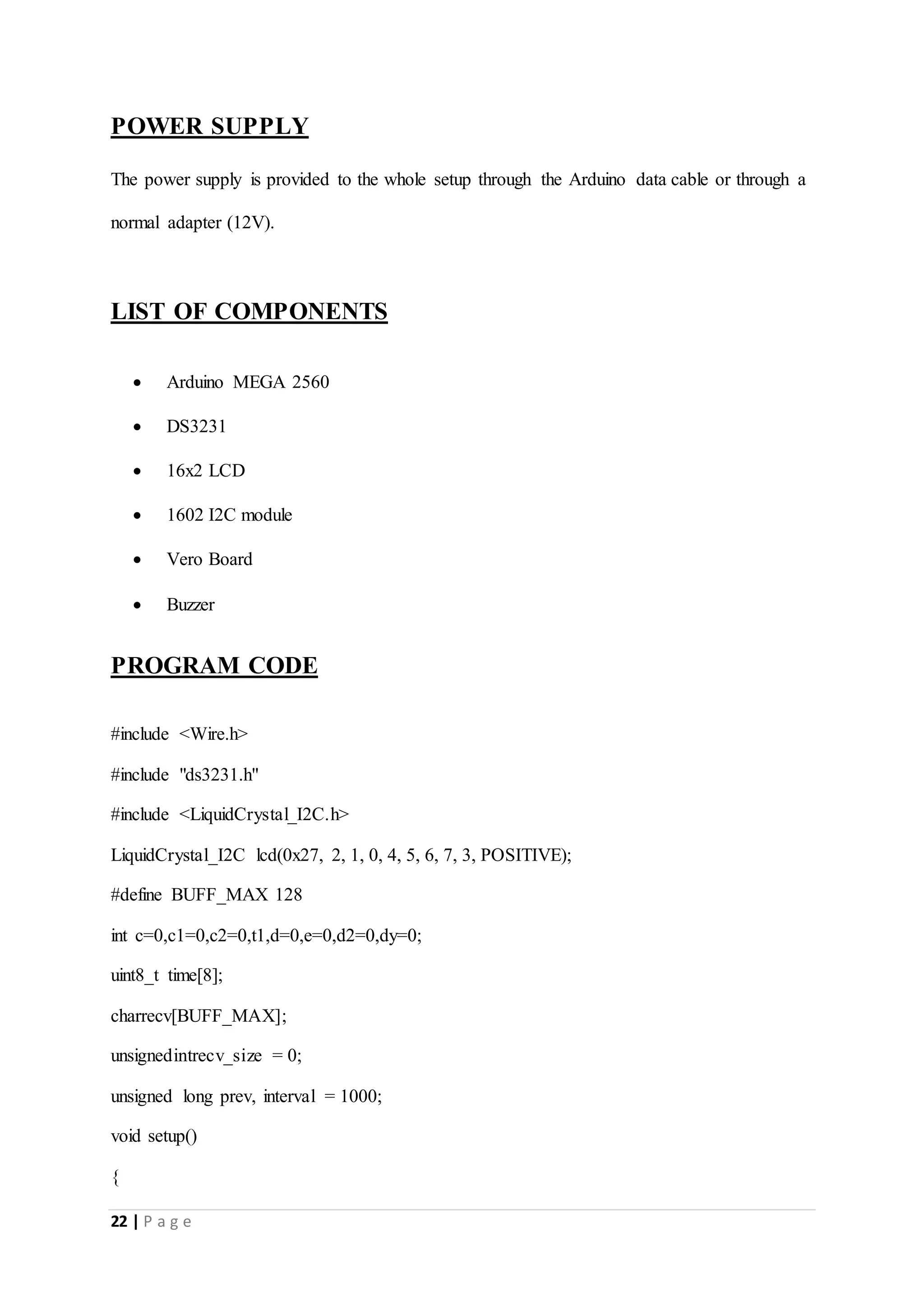 22 | P a g e
POWER SUPPLY
The power supply is provided to the whole setup through the Arduino data cable or through a
normal adapter (12V).
LIST OF COMPONENTS
 Arduino MEGA 2560
 DS3231
 16x2 LCD
 1602 I2C module
 Vero Board
 Buzzer
PROGRAM CODE
#include <Wire.h>
#include "ds3231.h"
#include <LiquidCrystal_I2C.h>
LiquidCrystal_I2C lcd(0x27, 2, 1, 0, 4, 5, 6, 7, 3, POSITIVE);
#define BUFF_MAX 128
int c=0,c1=0,c2=0,t1,d=0,e=0,d2=0,dy=0;
uint8_t time[8];
charrecv[BUFF_MAX];
unsignedintrecv_size = 0;
unsigned long prev, interval = 1000;
void setup()
{
 
