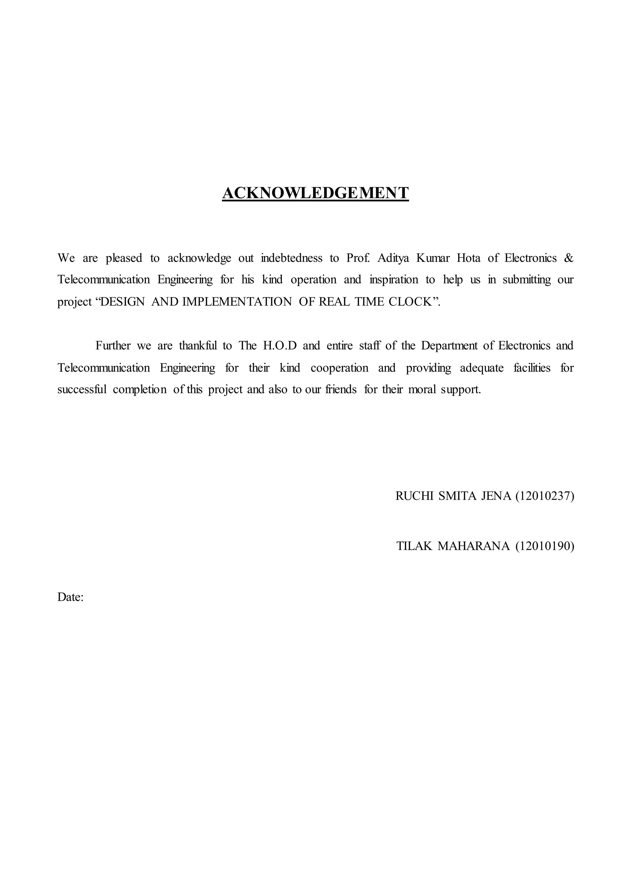 ACKNOWLEDGEMENT
We are pleased to acknowledge out indebtedness to Prof. Aditya Kumar Hota of Electronics &
Telecommunication Engineering for his kind operation and inspiration to help us in submitting our
project “DESIGN AND IMPLEMENTATION OF REAL TIME CLOCK”.
Further we are thankful to The H.O.D and entire staff of the Department of Electronics and
Telecommunication Engineering for their kind cooperation and providing adequate facilities for
successful completion of this project and also to our friends for their moral support.
RUCHI SMITA JENA (12010237)
TILAK MAHARANA (12010190)
Date:
 