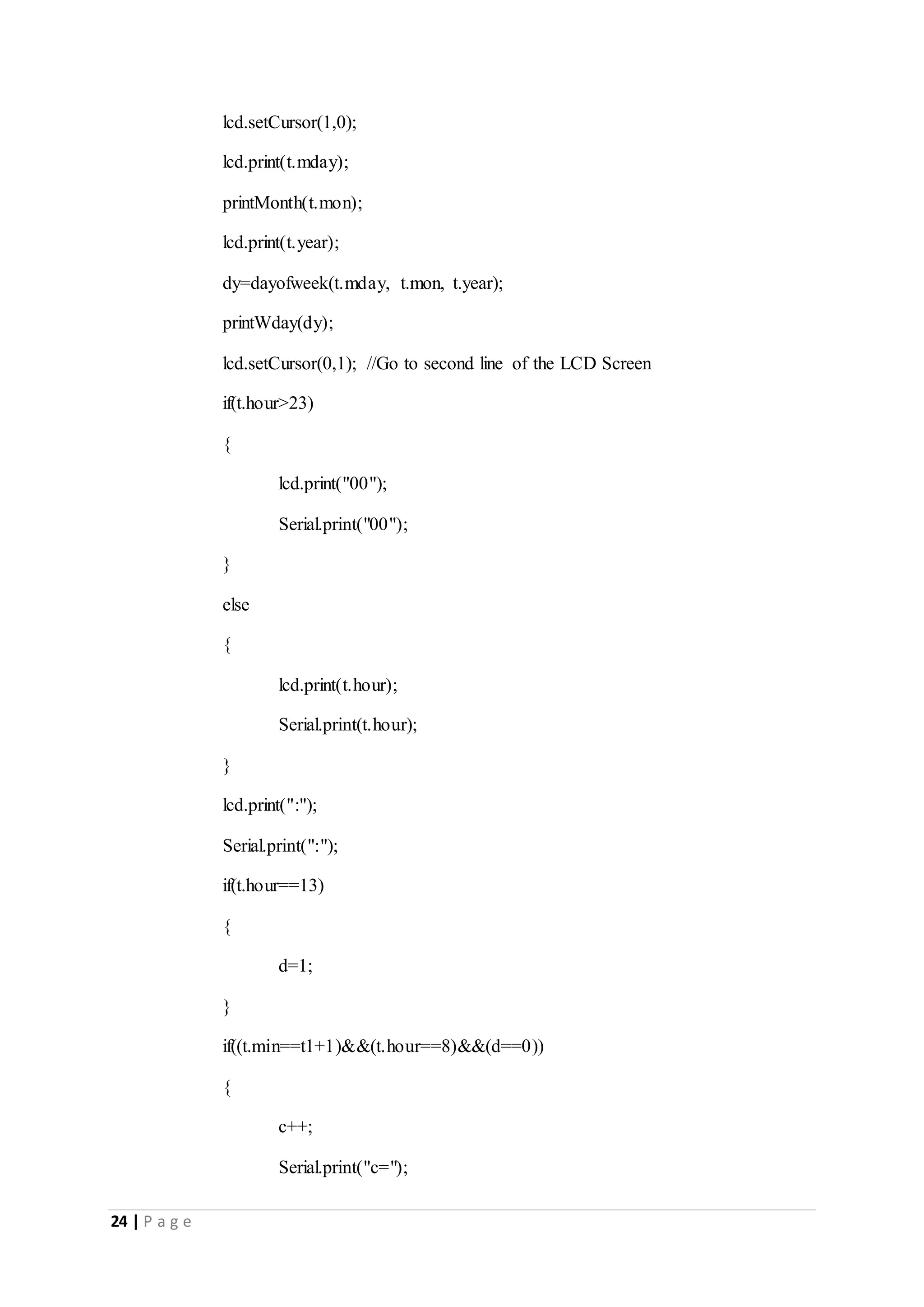 24 | P a g e
lcd.setCursor(1,0);
lcd.print(t.mday);
printMonth(t.mon);
lcd.print(t.year);
dy=dayofweek(t.mday, t.mon, t.year);
printWday(dy);
lcd.setCursor(0,1); //Go to second line of the LCD Screen
if(t.hour>23)
{
lcd.print("00");
Serial.print("00");
}
else
{
lcd.print(t.hour);
Serial.print(t.hour);
}
lcd.print(":");
Serial.print(":");
if(t.hour==13)
{
d=1;
}
if((t.min==t1+1)&&(t.hour==8)&&(d==0))
{
c++;
Serial.print("c=");
 