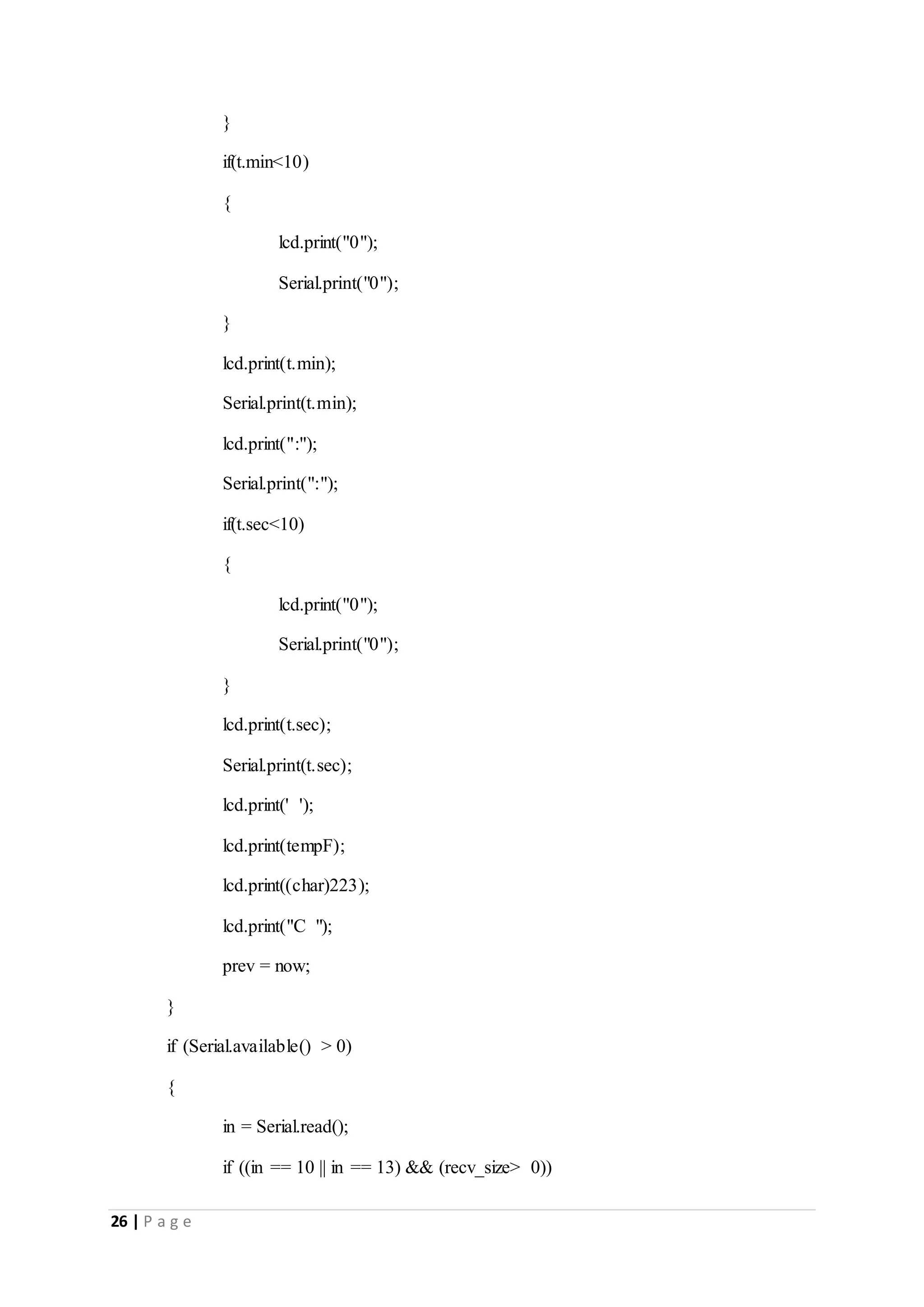 26 | P a g e
}
if(t.min<10)
{
lcd.print("0");
Serial.print("0");
}
lcd.print(t.min);
Serial.print(t.min);
lcd.print(":");
Serial.print(":");
if(t.sec<10)
{
lcd.print("0");
Serial.print("0");
}
lcd.print(t.sec);
Serial.print(t.sec);
lcd.print(' ');
lcd.print(tempF);
lcd.print((char)223);
lcd.print("C ");
prev = now;
}
if (Serial.available() > 0)
{
in = Serial.read();
if ((in == 10 || in == 13) && (recv_size> 0))
 