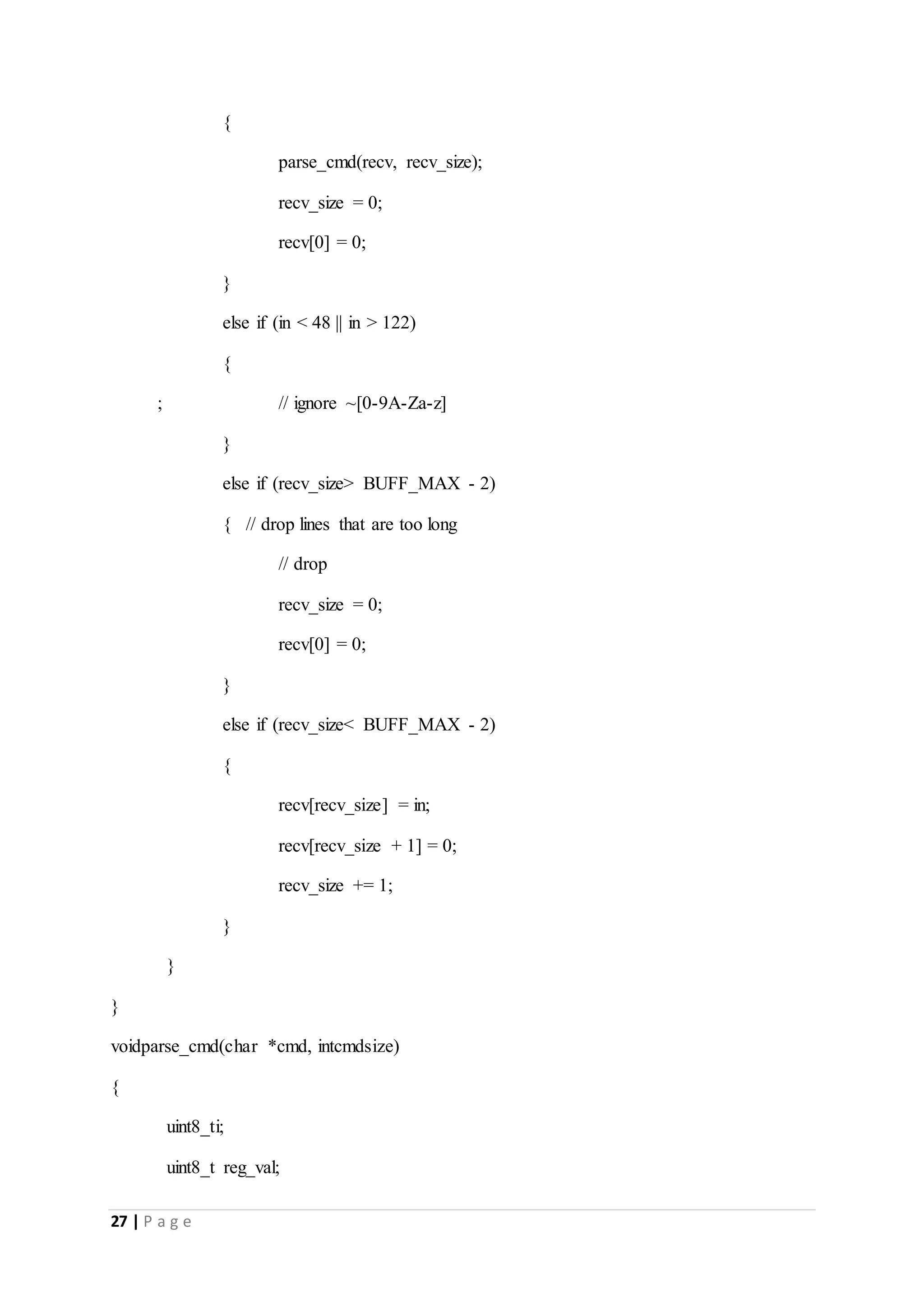 27 | P a g e
{
parse_cmd(recv, recv_size);
recv_size = 0;
recv[0] = 0;
}
else if (in < 48 || in > 122)
{
; // ignore ~[0-9A-Za-z]
}
else if (recv_size> BUFF_MAX - 2)
{ // drop lines that are too long
// drop
recv_size = 0;
recv[0] = 0;
}
else if (recv_size< BUFF_MAX - 2)
{
recv[recv_size] = in;
recv[recv_size + 1] = 0;
recv_size += 1;
}
}
}
voidparse_cmd(char *cmd, intcmdsize)
{
uint8_ti;
uint8_t reg_val;
 
