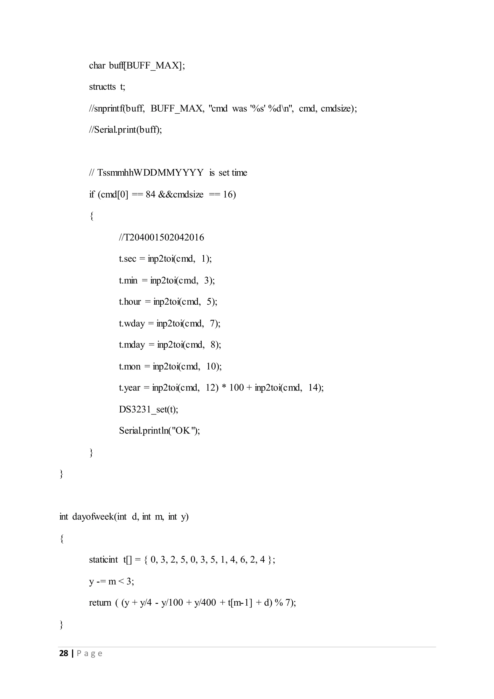 28 | P a g e
char buff[BUFF_MAX];
structts t;
//snprintf(buff, BUFF_MAX, "cmd was '%s' %dn", cmd, cmdsize);
//Serial.print(buff);
// TssmmhhWDDMMYYYY is set time
if (cmd[0] == 84 &&cmdsize == 16)
{
//T204001502042016
t.sec = inp2toi(cmd, 1);
t.min = inp2toi(cmd, 3);
t.hour = inp2toi(cmd, 5);
t.wday = inp2toi(cmd, 7);
t.mday = inp2toi(cmd, 8);
t.mon = inp2toi(cmd, 10);
t.year = inp2toi(cmd, 12) * 100 + inp2toi(cmd, 14);
DS3231_set(t);
Serial.println("OK");
}
}
int dayofweek(int d, int m, int y)
{
staticint t[] = { 0, 3, 2, 5, 0, 3, 5, 1, 4, 6, 2, 4 };
y -= m < 3;
return ( (y + y/4 - y/100 + y/400 + t[m-1] + d) % 7);
}
 