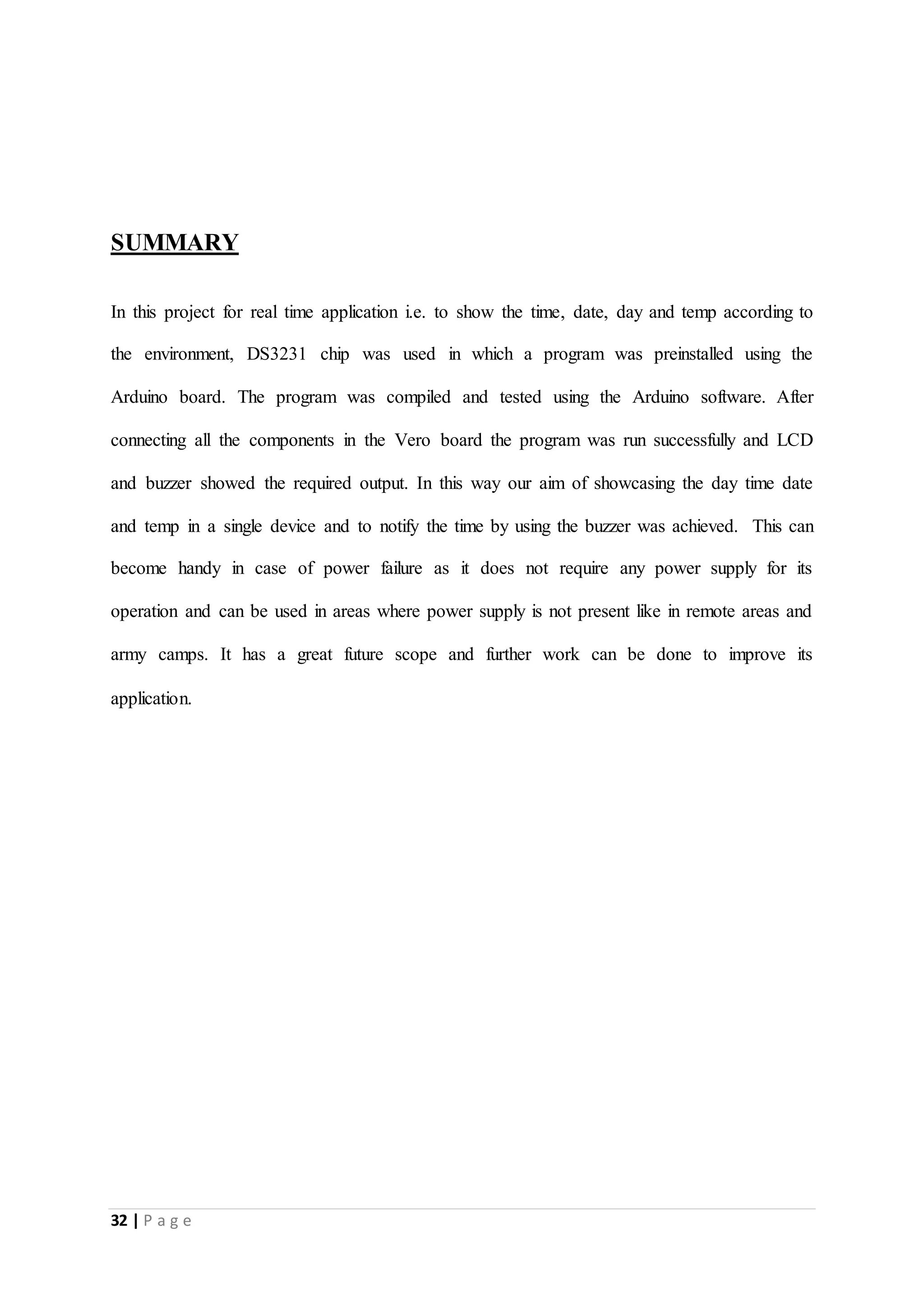32 | P a g e
SUMMARY
In this project for real time application i.e. to show the time, date, day and temp according to
the environment, DS3231 chip was used in which a program was preinstalled using the
Arduino board. The program was compiled and tested using the Arduino software. After
connecting all the components in the Vero board the program was run successfully and LCD
and buzzer showed the required output. In this way our aim of showcasing the day time date
and temp in a single device and to notify the time by using the buzzer was achieved. This can
become handy in case of power failure as it does not require any power supply for its
operation and can be used in areas where power supply is not present like in remote areas and
army camps. It has a great future scope and further work can be done to improve its
application.
 