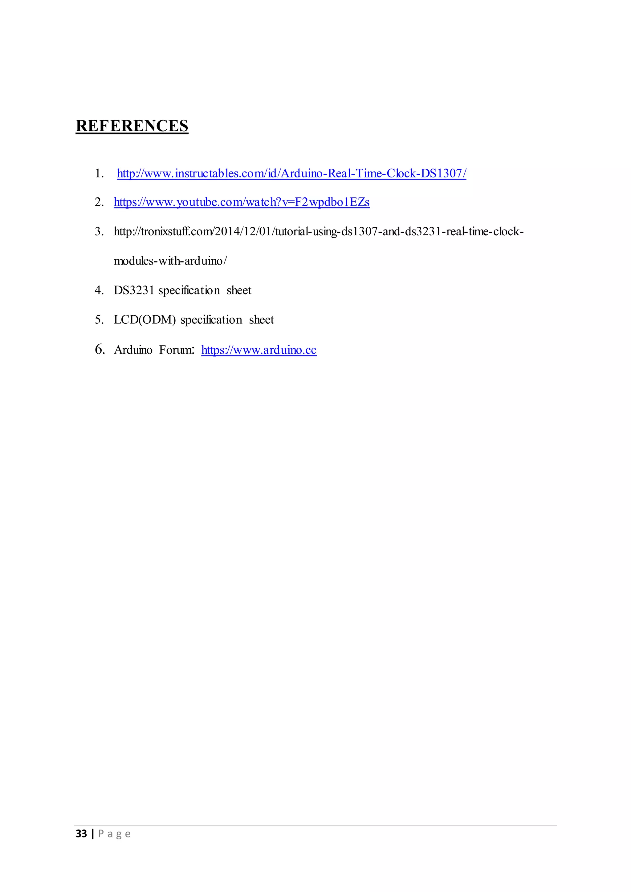 33 | P a g e
REFERENCES
1. http://www.instructables.com/id/Arduino-Real-Time-Clock-DS1307/
2. https://www.youtube.com/watch?v=F2wpdbo1EZs
3. http://tronixstuff.com/2014/12/01/tutorial-using-ds1307-and-ds3231-real-time-clock-
modules-with-arduino/
4. DS3231 specification sheet
5. LCD(ODM) specification sheet
6. Arduino Forum: https://www.arduino.cc
 