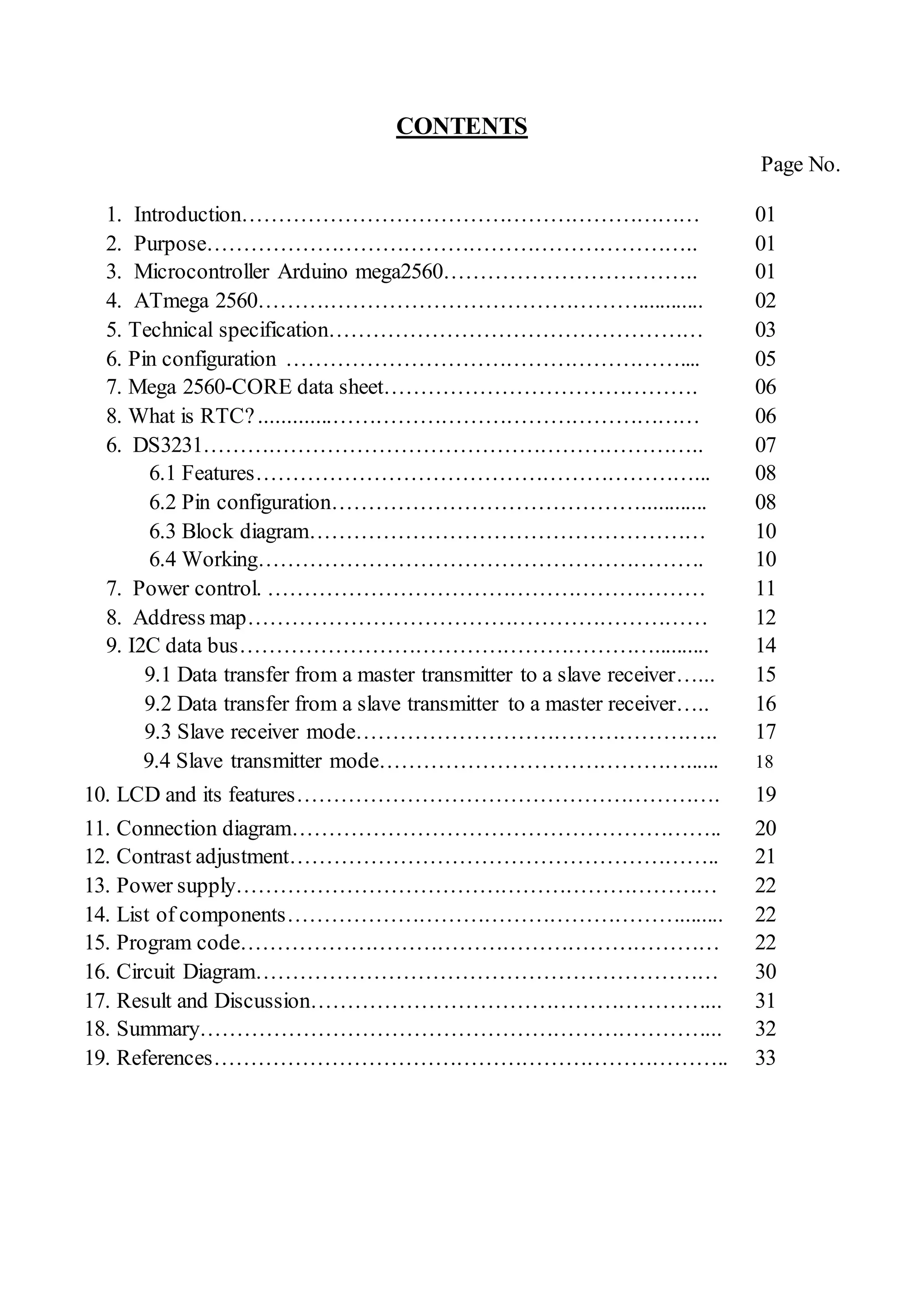 CONTENTS
Page No.
1. Introduction……………………………………………………… 01
2. Purpose………………………………………………………….. 01
3. Microcontroller Arduino mega2560…………………………….. 01
4. ATmega 2560……….……………………………………............ 02
5. Technical specification…………………………………………… 03
6. Pin configuration ……………………………………………….... 05
7. Mega 2560-CORE data sheet……………………………………. 06
8. What is RTC?.............…………………………………………… 06
6. DS3231……….………………………………………………….. 07
6.1 Features……………………………………………………... 08
6.2 Pin configuration……………………………………............ 08
6.3 Block diagram……………………………………………… 10
6.4 Working……………………………………………………. 10
7. Power control. …………………………………………………… 11
8. Address map……………………………………………………… 12
9. I2C data bus………………………………………………….......... 14
9.1 Data transfer from a master transmitter to a slave receiver…... 15
9.2 Data transfer from a slave transmitter to a master receiver….. 16
9.3 Slave receiver mode………………………………………….. 17
9.4 Slave transmitter mode……………………………………...... 18
10. LCD and its features…………………………………………………. 19
11. Connection diagram………………………………………………….. 20
12. Contrast adjustment………………………………………………….. 21
13. Power supply………………………………………………………… 22
14. List of components………………………………………………........ 22
15. Program code………………………………………………………… 22
16. Circuit Diagram……………………………………………………… 30
17. Result and Discussion………………………………………………... 31
18. Summary……………………………………………………………... 32
19. References…………………………………………………………….. 33
 