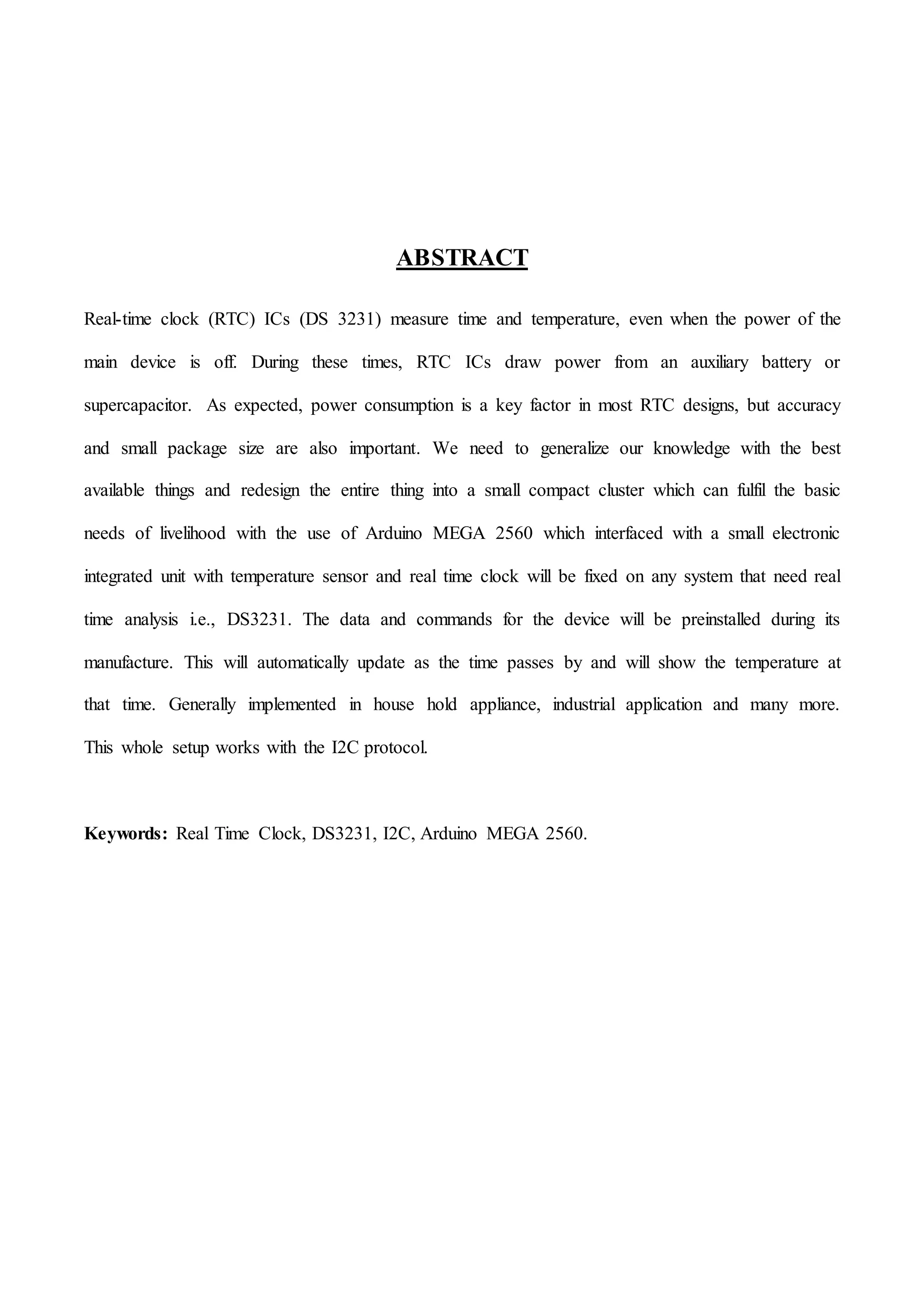 ABSTRACT
Real-time clock (RTC) ICs (DS 3231) measure time and temperature, even when the power of the
main device is off. During these times, RTC ICs draw power from an auxiliary battery or
supercapacitor. As expected, power consumption is a key factor in most RTC designs, but accuracy
and small package size are also important. We need to generalize our knowledge with the best
available things and redesign the entire thing into a small compact cluster which can fulfil the basic
needs of livelihood with the use of Arduino MEGA 2560 which interfaced with a small electronic
integrated unit with temperature sensor and real time clock will be fixed on any system that need real
time analysis i.e., DS3231. The data and commands for the device will be preinstalled during its
manufacture. This will automatically update as the time passes by and will show the temperature at
that time. Generally implemented in house hold appliance, industrial application and many more.
This whole setup works with the I2C protocol.
Keywords: Real Time Clock, DS3231, I2C, Arduino MEGA 2560.
 