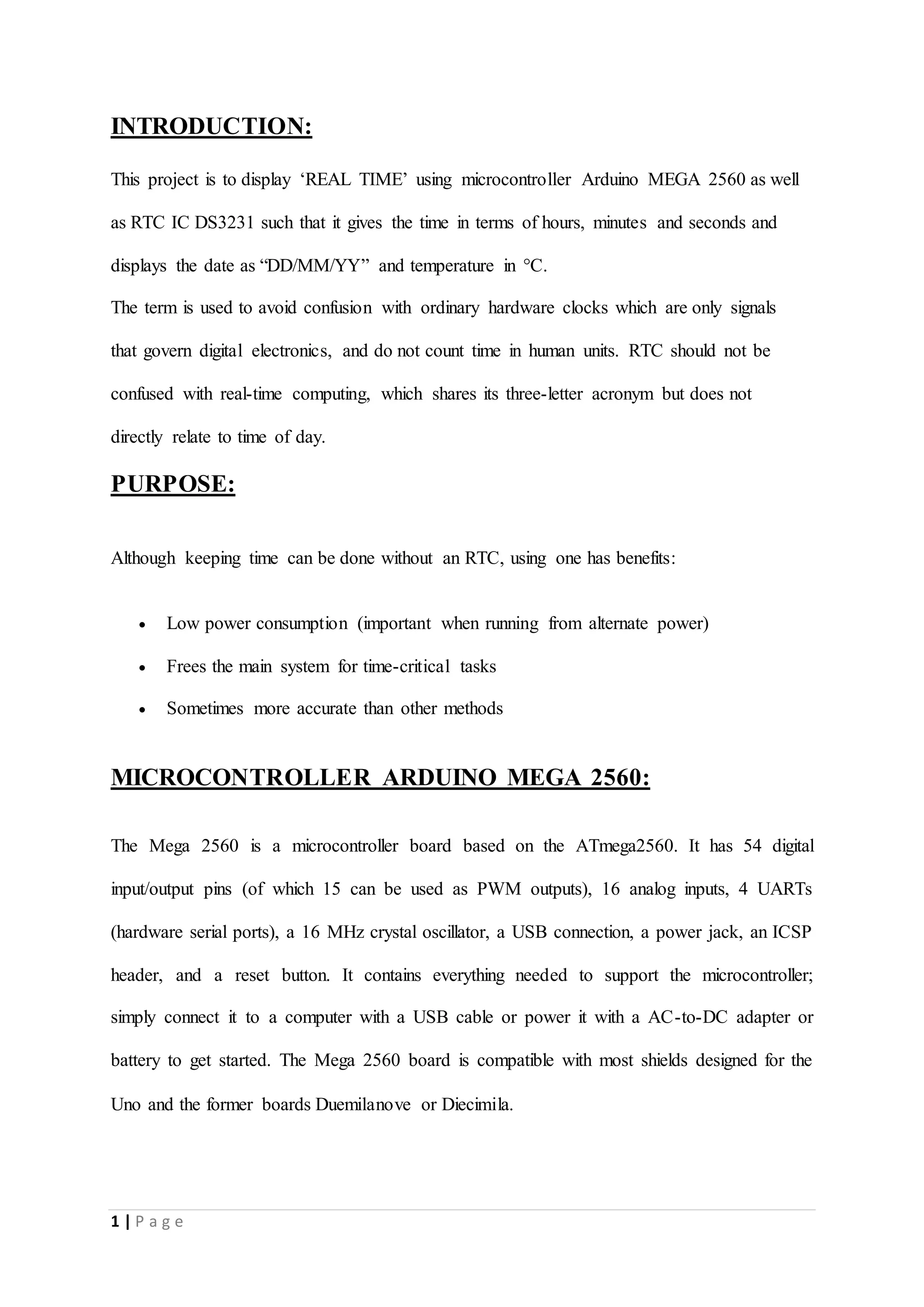 1 | P a g e
INTRODUCTION:
This project is to display ‘REAL TIME’ using microcontroller Arduino MEGA 2560 as well
as RTC IC DS3231 such that it gives the time in terms of hours, minutes and seconds and
displays the date as “DD/MM/YY” and temperature in °C.
The term is used to avoid confusion with ordinary hardware clocks which are only signals
that govern digital electronics, and do not count time in human units. RTC should not be
confused with real-time computing, which shares its three-letter acronym but does not
directly relate to time of day.
PURPOSE:
Although keeping time can be done without an RTC, using one has benefits:
 Low power consumption (important when running from alternate power)
 Frees the main system for time-critical tasks
 Sometimes more accurate than other methods
MICROCONTROLLER ARDUINO MEGA 2560:
The Mega 2560 is a microcontroller board based on the ATmega2560. It has 54 digital
input/output pins (of which 15 can be used as PWM outputs), 16 analog inputs, 4 UARTs
(hardware serial ports), a 16 MHz crystal oscillator, a USB connection, a power jack, an ICSP
header, and a reset button. It contains everything needed to support the microcontroller;
simply connect it to a computer with a USB cable or power it with a AC-to-DC adapter or
battery to get started. The Mega 2560 board is compatible with most shields designed for the
Uno and the former boards Duemilanove or Diecimila.
 