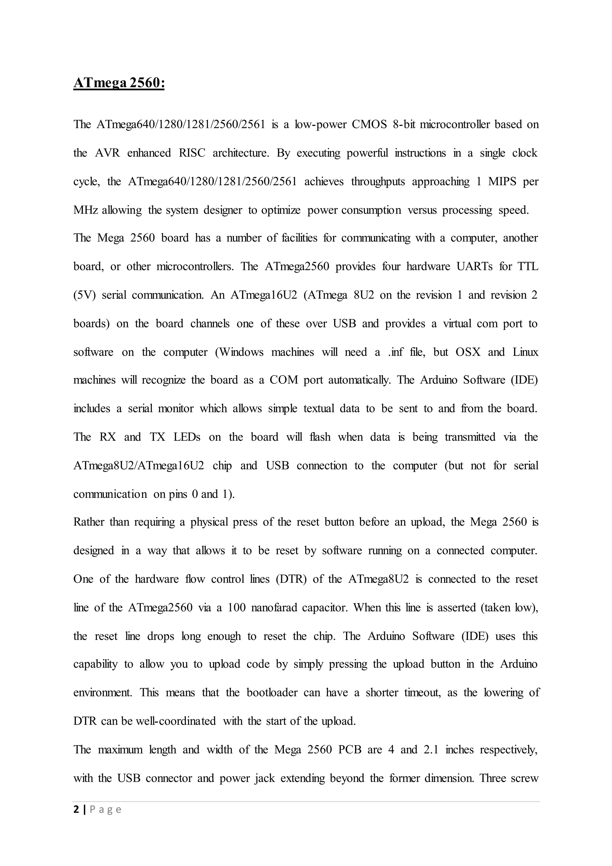 2 | P a g e
ATmega 2560:
The ATmega640/1280/1281/2560/2561 is a low-power CMOS 8-bit microcontroller based on
the AVR enhanced RISC architecture. By executing powerful instructions in a single clock
cycle, the ATmega640/1280/1281/2560/2561 achieves throughputs approaching 1 MIPS per
MHz allowing the system designer to optimize power consumption versus processing speed.
The Mega 2560 board has a number of facilities for communicating with a computer, another
board, or other microcontrollers. The ATmega2560 provides four hardware UARTs for TTL
(5V) serial communication. An ATmega16U2 (ATmega 8U2 on the revision 1 and revision 2
boards) on the board channels one of these over USB and provides a virtual com port to
software on the computer (Windows machines will need a .inf file, but OSX and Linux
machines will recognize the board as a COM port automatically. The Arduino Software (IDE)
includes a serial monitor which allows simple textual data to be sent to and from the board.
The RX and TX LEDs on the board will flash when data is being transmitted via the
ATmega8U2/ATmega16U2 chip and USB connection to the computer (but not for serial
communication on pins 0 and 1).
Rather than requiring a physical press of the reset button before an upload, the Mega 2560 is
designed in a way that allows it to be reset by software running on a connected computer.
One of the hardware flow control lines (DTR) of the ATmega8U2 is connected to the reset
line of the ATmega2560 via a 100 nanofarad capacitor. When this line is asserted (taken low),
the reset line drops long enough to reset the chip. The Arduino Software (IDE) uses this
capability to allow you to upload code by simply pressing the upload button in the Arduino
environment. This means that the bootloader can have a shorter timeout, as the lowering of
DTR can be well-coordinated with the start of the upload.
The maximum length and width of the Mega 2560 PCB are 4 and 2.1 inches respectively,
with the USB connector and power jack extending beyond the former dimension. Three screw
 