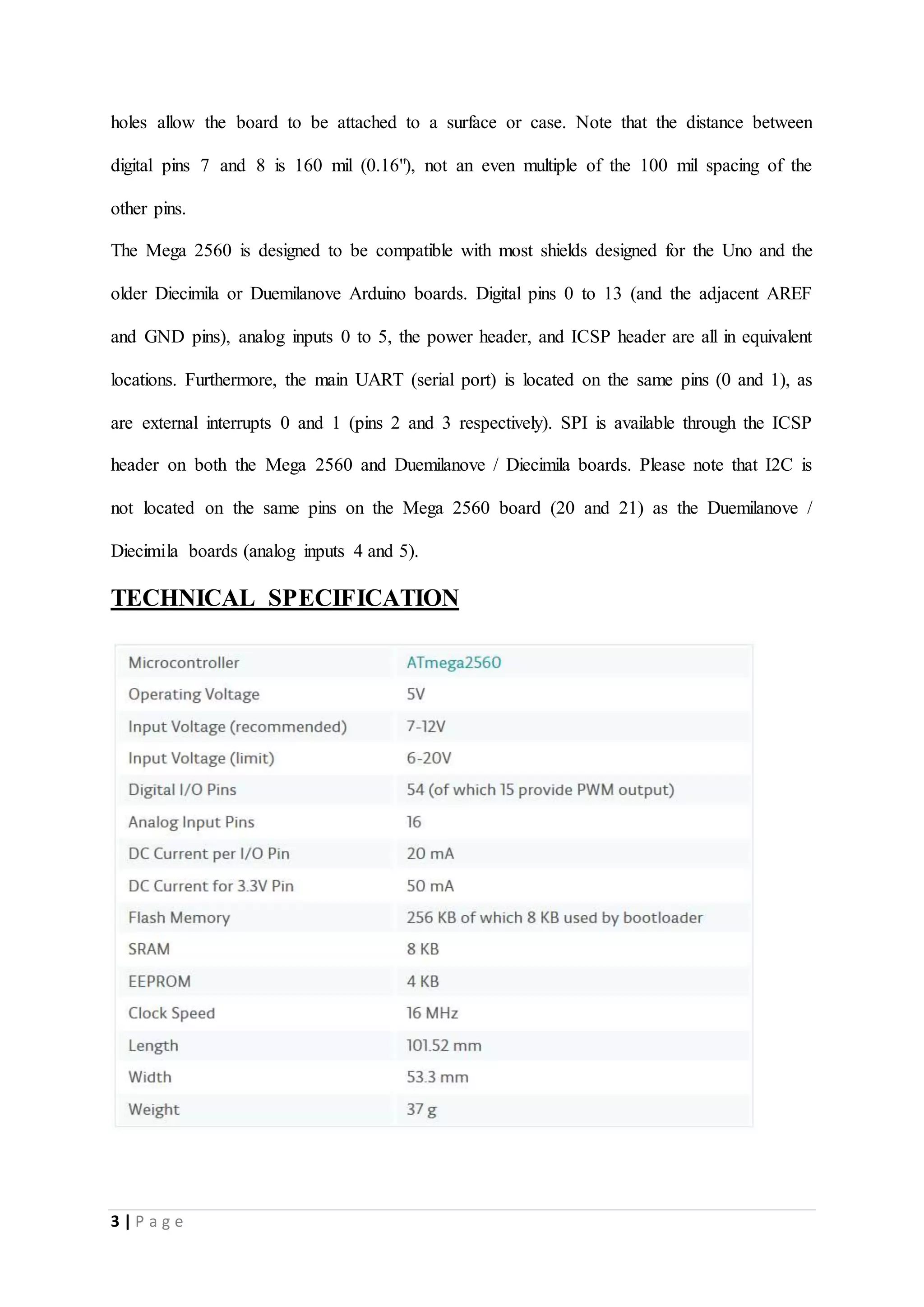 3 | P a g e
holes allow the board to be attached to a surface or case. Note that the distance between
digital pins 7 and 8 is 160 mil (0.16"), not an even multiple of the 100 mil spacing of the
other pins.
The Mega 2560 is designed to be compatible with most shields designed for the Uno and the
older Diecimila or Duemilanove Arduino boards. Digital pins 0 to 13 (and the adjacent AREF
and GND pins), analog inputs 0 to 5, the power header, and ICSP header are all in equivalent
locations. Furthermore, the main UART (serial port) is located on the same pins (0 and 1), as
are external interrupts 0 and 1 (pins 2 and 3 respectively). SPI is available through the ICSP
header on both the Mega 2560 and Duemilanove / Diecimila boards. Please note that I2C is
not located on the same pins on the Mega 2560 board (20 and 21) as the Duemilanove /
Diecimila boards (analog inputs 4 and 5).
TECHNICAL SPECIFICATION
 
