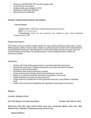 • Working on ARCGIS MAP API to provide polygon data
• Create POC for new projects
• Creating mobile app prototype for POC.
• Working as a UX/UI web developer.
• Paypal payment configuration.
PROJECT UNDERTAKEN DURING JOB PERIOD
Current Project
Project Title: CIM Project (Online Parking Booking System)
Role: UX/UI Lead Developer
Technologies: html5, css, scss, javascript, ajax, angular js, grunt, bower component
postgresql, jboss, SDP
Project Description:
This Project is about to provide complete solution for online parking booking for citizen users. In which
Parking spaces, traffic on near by street, violation on parking area are included and for User Interfaces
Parking Operator Dashboard, User Management, Enforcement Officer App also included. After that
provide all data plan and sensor for parking booking in cisco marketplace which is totally new
ecommerce website.
Contribution:
• Working with Product Management team to understand high label requirement
• Working with whole team in splitting requirement user stories into task and subtask
• Working as UX/UI lead developer.
• Understand whole project requirement, analysis.
• Create wireframe and prototype before start development code work
• Research on UX flow and decide technically is it possible or not by code.
• Create whole flow to provide new web service API.
• Create whole key-management UI tool to generate service key using angular js, bootstrap,
html5.
• Create whole ecommerce marketplace web application using angular js framework
Mindtree
Location: Banglore India
Job Title Module Lead Web Developer October 2014-March 2015
Skills-Java, JSP, JSTL Tags, html5, xhtml, css3, scss, JavaScript, JQuery, Ajax, xml, DB2
Webservices, Vignette. Prototyping using various tool
Responsibilities
 