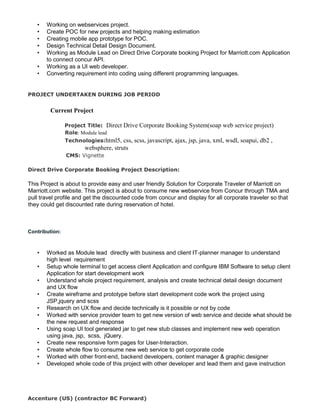 • Working on webservices project.
• Create POC for new projects and helping making estimation
• Creating mobile app prototype for POC.
• Design Technical Detail Design Document.
• Working as Module Lead on Direct Drive Corporate booking Project for Marriott.com Application
to connect concur API.
• Working as a UI web developer.
• Converting requirement into coding using different programming languages.
PROJECT UNDERTAKEN DURING JOB PERIOD
Current Project
Project Title: Direct Drive Corporate Booking System(soap web service project)
Role: Module lead
Technologies:html5, css, scss, javascript, ajax, jsp, java, xml, wsdl, soapui, db2 ,
websphere, struts
CMS: Vignette
Direct Drive Corporate Booking Project Description:
This Project is about to provide easy and user friendly Solution for Corporate Traveler of Marriott on
Marriott.com website. This project is about to consume new webservice from Concur through TMA and
pull travel profile and get the discounted code from concur and display for all corporate traveler so that
they could get discounted rate during reservation of hotel.
Contribution:
• Worked as Module lead directly with business and client IT-planner manager to understand
high level requirement
• Setup whole terminal to get access client Application and configure IBM Software to setup client
Application for start development work
• Understand whole project requirement, analysis and create technical detail design document
and UX flow
• Create wireframe and prototype before start development code work the project using
JSP,jquery and scss
• Research on UX flow and decide technically is it possible or not by code
• Worked with service provider team to get new version of web service and decide what should be
the new request and response
• Using soap UI tool generated jar to get new stub classes and implement new web operation
using java, jsp, scss, jQuery.
• Create new responsive form pages for User-Interaction.
• Create whole flow to consume new web service to get corporate code
• Worked with other front-end, backend developers, content manager & graphic designer
• Developed whole code of this project with other developer and lead them and gave instruction
Accenture (US) (contractor BC Forward)
 