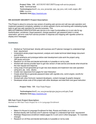 Project Title: MR –ACCOUNT-SECURITY(soap web service project)
Role: Technical lead
Technologies:html5, css, scss, javascript, ajax, jsp, java, xml, wsdl, soapui, db2
CMS: Vignette
Website link:https://marriott.com
MR-ACCOUNT-SECURITY Project Description:
This Project is about to consume new version of existing web service and call new web operation and
implement password complexity validation on whole website’s forms and working with marketing loyalty
team to get new web operation for security purposes. This
MRCUSTOMERAUTHENTICATION web service is for major functionalities on m.com site for eg-
Authentication, enrollment, forgot password, change password, get password token in email,
reservation, get error code from service provider in response and mapping with vignette content to
display error messages
Contribution:
• Worked as Technical lead directly with business and IT-planner manager to understand high
level requirement
• Understand whole project requirement, analysis and create technical detail design document
and UX flow
• Create wireframe and prototype before start development code work the project using
JSP,jquery and scss
• Research on UX flow and decide technically is it possible or not by code
• Worked with service provider team to get new version of web service and decide what should be
the new request and response
• Using soap UI tool generated jar to get new stub classes and implement new web operation
using java, jsp, scss, jQuery.
• Create new responsive form pages for User-Interaction
• Create whole flow to generate password token with vignette cms, comm engine, econfo for
sending in emails
• Worked with other front-end, backend developers, content manager & graphic designer
• Developed whole code of this project with other developer and lead them and gave instruction
Project Title: MR –Fast-Track Project
Technologies:html5, css, scss,javascript,ajax,jsp,java,xml,epic,Toad
Website link:https://marriott.com
MR-Fast-Track Project Description:
Worked on MR-Fast-Track Project for in ln-Language Enrollment
Contribution:
• Make it In-House In-Language Enrollment for Italy, Russia and Arabic on m.com
• Worked directly with business and IT-planner manager to understand high level requirement
• Redesign Responsive enrollment related pages for m.com and in other languages 14. Cosmetic
changes
• Research on UX flow and decide technically is it possible or not by code
 