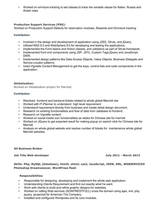 • Worked on omniture tracking to set classes to track the variable values for Italian, Russia and
Arabic sites
Production Support Services (PSS):
Worked on Production Support Defects for reservation modules, Rewards and Omniture tracking
Contribution:
• Involved in the design and development of application using J2EE, Struts, and jQuery.
• Utilized RAD 8.0 and WebSphere 8.0 for developing and testing the applications.
• Implemented the Form beans and Action classes, and validators as part of Struts framework.
• Implemented front end components using JSP, JSTL, Custom Tags jQuery and JavaScript,
DWR.
• Implemented design patterns like Data Access Objects, Value Objects, Business Delegate and
Service Locator patterns.
• Used Vignette Content Management to get the keys, control lists and code components in the
application.
Globalization:
Worked on Globalization project for Marriott.
Contribution:
• Resolved frontend and backend tickets related to whole global Marriott site
• Worked with IT-Planner to understand high level requirement
• Understand requirement directly from business and create detail design document.
• Research on existing functionalities and flow of data from database to frontend
• Research on Vignette content
• Worked on social media icon functionalities as weibo for Chinese site for marriott
• Worked on JQuery to get expected result for making popup on search click for Chinese site for
Marriott
• Analysis on whole global website and resolve number of tickets for maintenance whole global
Marriott websites
All Business Broker
Job Title Web developer July 2011 - March 2013
Skills- Php, MySQL (Database), html5, xhtml, css3, JavaScript, JSON, XML, WEBSERVICES
Photoshop Dreamweaver, WordPress flash
Responsibilities
• Responsible for designing, developing and implement the whole web application.
• Understanding Clients Requirement and find out exactly what he want.
• Work with clients to build and refine graphic designs for websites.
• Worked on calling Web services (SOAP/RESTFULL) cross the domain using ajax, xml, php,
jquery, javascript for American Tire Company.
• Installed and configured Wordpress and its core modules.
 