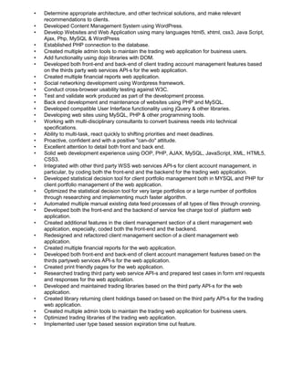 • Determine appropriate architecture, and other technical solutions, and make relevant
recommendations to clients.
• Developed Content Management System using WordPress.
• Develop Websites and Web Application using many languages html5, xhtml, css3, Java Script,
Ajax, Php, MySQL & WordPress
• Established PHP connection to the database.
• Created multiple admin tools to maintain the trading web application for business users.
• Add functionality using dojo libraries with DOM.
• Developed both front-end and back-end of client trading account management features based
on the thirds party web services API-s for the web application.
• Created multiple financial reports web application.
• Social networking development using Wordpress framework.
• Conduct cross-browser usability testing against W3C.
• Test and validate work produced as part of the development process.
• Back end development and maintenance of websites using PHP and MySQL.
• Developed compatible User Interface functionality using jQuery & other libraries.
• Developing web sites using MySQL, PHP & other programming tools.
• Working with multi-disciplinary consultants to convert business needs into technical
specifications.
• Ability to multi-task, react quickly to shifting priorities and meet deadlines.
• Proactive, confident and with a positive "can-do" attitude.
• Excellent attention to detail both front and back end.
• Solid web development experience using OOP, PHP, AJAX, MySQL, JavaScript, XML, HTML5,
CSS3.
• Integrated with other third party WSS web services API-s for client account management, in
particular, by coding both the front-end and the backend for the trading web application.
• Developed statistical decision tool for client portfolio management both in MYSQL and PHP for
client portfolio management of the web application.
• Optimized the statistical decision tool for very large portfolios or a large number of portfolios
through researching and implementing much faster algorithm.
• Automated multiple manual existing data feed processes of all types of files through cronning.
• Developed both the front-end and the backend of service fee charge tool of platform web
application.
• Created additional features in the client management section of a client management web
application, especially, coded both the front-end and the backend.
• Redesigned and refactored client management section of a client management web
application.
• Created multiple financial reports for the web application.
• Developed both front-end and back-end of client account management features based on the
thirds partyweb services API-s for the web application.
• Created print friendly pages for the web application.
• Researched trading third party web service API-s and prepared test cases in form xml requests
and responses for the web application.
• Developed and maintained trading libraries based on the third party API-s for the web
application.
• Created library returning client holdings based on based on the third party API-s for the trading
web application.
• Created multiple admin tools to maintain the trading web application for business users.
• Optimized trading libraries of the trading web application.
• Implemented user type based session expiration time out feature.
 