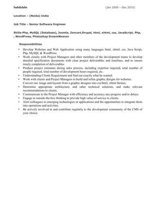 Subtlelabs (Jan 2009 – Dec 2010)
Location – (Noida) India
Job Title – Senior Software Engineer
Skills-Php, MySQL (Database), Joomla, Zencart,Drupal, html, xhtml, css, JavaScript, Php,
, WordPress, Photoshop DreamWeaver
Responsibilities
• Develop Websites and Web Application using many languages html, xhtml, css, Java Script,
Php, MySQL & WordPress
• Work closely with Project Managers and other members of the development teams to develop
detailed specification documents with clear project deliverables and timelines, and to ensure
timely completion of deliverables
• Produce project estimates during sales process, including expertise required, total number of
people required, total number of development hours required, etc.
• Understanding Clients Requirement and find out exactly what he wanted.
• Work with clients and Project Managers to build and refine graphic designs for websites.
Convert raw image and layouts from a graphic designer into css/html, xhtml themes.
• Determine appropriate architecture, and other technical solutions, and make relevant
recommendations to clients.
• Communicate to the Project Manager with efficiency and accuracy any progress and/or delays.
• Engage in outside-the-box thinking to provide high value-of-service to clients.
• Alert colleagues to emerging technologies or applications and the opportunities to integrate them
into operations and activities.
• Be actively involved in and contribute regularly to the development community of the CMS of
your choice.
 