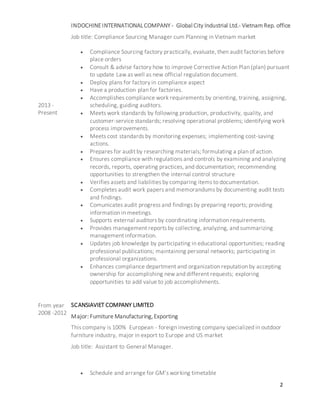 2
2013 -
Present
INDOCHINEINTERNATIONALCOMPANY - Global City Industrial Ltd.- Vietnam Rep. office
Job title: Compliance Sourcing Manager cum Planning in Vietnam market
 Compliance Sourcing factory practically, evaluate, then audit factories before
place orders
 Consult & advise factory how to improve Corrective Action Plan (plan) pursuant
to update Law as well as new official regulation document.
 Deploy plans for factory in compliance aspect
 Have a production plan for factories.
 Accomplishes compliance work requirements by orienting, training, assigning,
scheduling, guiding auditors.
 Meets work standards by following production, productivity, quality, and
customer-service standards; resolving operational problems; identifying work
process improvements.
 Meets cost standards by monitoring expenses; implementing cost-saving
actions.
 Prepares for audit by researching materials; formulating a plan of action.
 Ensures compliance with regulations and controls by examining and analyzing
records, reports, operating practices, and documentation; recommending
opportunities to strengthen the internal control structure
 Verifies assets and liabilities by comparing items to documentation.
 Completes audit work papers and memorandums by documenting audit tests
and findings.
 Comunicates audit progress and findings by preparing reports; providing
information in meetings.
 Supports external auditors by coordinating information requirements.
 Provides management reports by collecting, analyzing, and summarizing
management information.
 Updates job knowledge by participating in educational opportunities; reading
professional publications; maintaining personal networks; participating in
professional organizations.
 Enhances compliance department and organization reputation by accepting
ownership for accomplishing new and different requests; exploring
opportunities to add value to job accomplishments.
From year
2008 -2012
SCANSIAVIET COMPANY LIMITED
Major: Furniture Manufacturing,Exporting
This company is 100% European - foreign investing company specialized in outdoor
furniture industry, major in export to Europe and US market
Job title: Assistant to General Manager.
 Schedule and arrange for GM’s working timetable
 