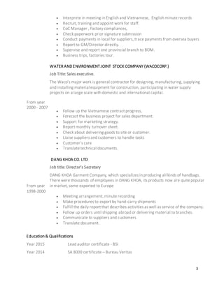 3
 Interprete in meeting in English and Vietnamese, English minute records
 Recruit, training and appoint work for staff.
 CoC Manager , Factory compliances,
 Check paperwork prior signature submission
 Conduct payments in local for suppliers, trace payments from oversea buyers
 Report to GM/Director directly.
 Supervise and report one provincial branch to BOM.
 Business trips, factories tour.
From year
2000 - 2007
WATER ANDENVIRONMENTJOINT STOCK COMPANY (WACOCORP.)
Job Title: Sales executive.
The Waco’s major work is general contractor for designing, manufacturing, supplying
and installing material equipment for construction, participating in water supply
projects on a large scale with domestic and international capital.
 Follow up the Vietnamese contract progress,
 Forecast the business project for sales department.
 Support for marketing strategy.
 Report monthly turnover sheet.
 Check about delivering goods to site or customer.
 Liaise suppliers and customers to handle tasks
 Customer’s care
 Translate technical documents.
From year
1998-2000
DANG KHOA CO. LTD
Job title: Director’s Secretary
DANG KHOA Garment Company, which specializes in producing all kinds of handbags.
There were thousands of employees in DANG KHOA, its products now are quite popular
in market, some exported to Europe
 Meeting arrangement, minute recording
 Make procedures to export by hand-carry shipments
 Fulfill the daily report that describes activities as well as service of the company.
 Follow up orders until shipping abroad or delivering material to branches.
 Communicate to suppliers and customers
 Translate document.
Education & Qualifications
Year 2015
Year 2014
Lead auditor certificate - BSI
SA 8000 certificate – Bureau Veritas
 