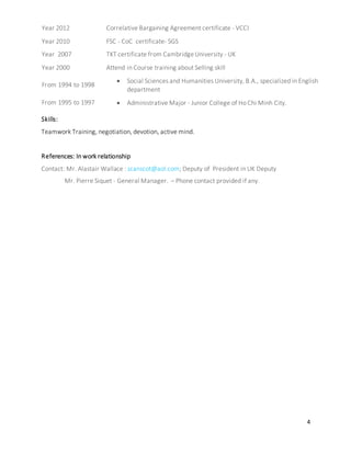 4
Year 2012 Correlative Bargaining Agreement certificate - VCCI
Year 2010 FSC - CoC certificate- SGS
Year 2007 TKT certificate from CambridgeUniversity - UK
Year 2000 Attend in Course training about Selling skill
From 1994 to 1998
 Social Sciences and Humanities University, B.A., specialized in English
department
From 1995 to 1997  Administrative Major - Junior College of Ho Chi Minh City.
Skills:
Teamwork Training, negotiation, devotion, active mind.
References: In work relationship
Contact: Mr. Alastair Wallace : scanscot@aol.com; Deputy of President in UK Deputy
Mr. Pierre Siquet - General Manager. – Phone contact provided if any.
 