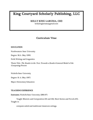 King Courtyard Scholarly Publishing, LLC
KELLY KING LARUSSA, CEO
kellykinglarussa@gmail.com
Curriculum Vitae
EDUCATION
Northwestern State University
Degree: M.A. (May 1999)
Field: Writing and Linguistics
Thesis Title: The Reader in the Text: Towards a Reader-Centered Model of the
Composing Process
Nicholls State University
Degree: B. A. (May 1997)
Major: Elementary Education
TEACHING EXPERIENCE
Instructor, Nicholls State University (2001-07)
Taught Rhetoric and Composition 101 and 102, Short Stories and Novels 255;
Taught in
computer-aided and traditional classroom settings.
 