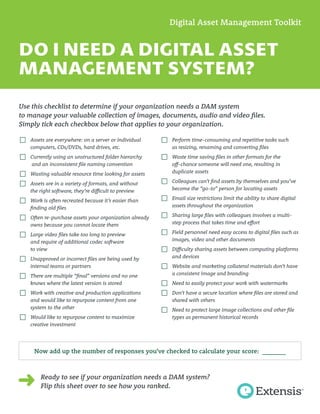 DO I NEED A DIGITAL ASSET
MANAGEMENT SYSTEM?
Use this checklist to determine if your organization needs a DAM system
to manage your valuable collection of images, documents, audio and video files.
Simply tick each checkbox below that applies to your organization.
☐ Assets are everywhere: on a server or individual
computers, CDs/DVDs, hard drives, etc.
☐ Currently using an unstructured folder hierarchy
and an inconsistent file naming convention
☐ Wasting valuable resource time looking for assets
☐ Assets are in a variety of formats, and without
the right software, they’re difficult to preview
☐ Work is often recreated because it’s easier than
finding old files
☐ Often re-purchase assets your organization already
owns because you cannot locate them
☐ Large video files take too long to preview
and require of additional codec software
to view
☐ Unapproved or incorrect files are being used by
internal teams or partners
☐ There are multiple “final” versions and no one
knows where the latest version is stored
☐ Work with creative and production applications
and would like to repurpose content from one
system to the other
☐ Would like to repurpose content to maximize
creative investment
Digital Asset Management Toolkit
Ready to see if your organization needs a DAM system?
Flip this sheet over to see how you ranked.
Now add up the number of responses you’ve checked to calculate your score: _______
☐ Perform time-consuming and repetitive tasks such
as resizing, renaming and converting files
☐ Waste time saving files in other formats for the
off-chance someone will need one, resulting in
duplicate assets
☐ Colleagues can’t find assets by themselves and you’ve
become the “go-to” person for locating assets
☐ Email size restrictions limit the ability to share digital
assets throughout the organization
☐ Sharing large files with colleagues involves a multi-
step process that takes time and effort
☐ Field personnel need easy access to digital files such as
images, video and other documents
☐ Difficulty sharing assets between computing platforms
and devices
☐ Website and marketing collateral materials don’t have
a consistent image and branding
☐ Need to easily protect your work with watermarks
☐ Don’t have a secure location where files are stored and
shared with others
☐ Need to protect large image collections and other file
types as permanent historical records
 