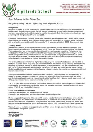 Open Reference for Kent Richard Cox
Geography Supply Teacher April – July 2014. Highlands School.
Background
Highlands School is an 11-18, mixed gender, state school in the suburbs of North London. Whilst its intake is
predominately Socio Economic groups C and B there is a very broad range of backgrounds and attainment
and has a wide cultural and racial mix typical of most London schools. Both the school and the faculty are high
performing with strong results at A Level and GCSE.
Kent joined the Humanities Faculty at a time when Geography was temporarily down 3 of its 4 staff to cover a
Maternity post, but at a time when the Head of Geography was suddenly off on long term illness. He had to
pick up a hastily rearranged timetable that included a Yr 10 group going into their GCSE Geog exam in May.
Teaching Ability
We selected Kent from a competitive interview process, part of which included a lesson observation. The
lesson title was centred around “The Advantages of Fair Trade” and Kent’s lesson captivated a Year 8 class.
There was excellent use of learning objectives, interactivity ( each desk got a variety of Fairtrade and non
Fairtrade chocolate to analyse) and linked it well to possible assessment questions. Immediately we could
identify how good his rapport with students was and how he was able to engage them with skilful Q/ A and
structured written activities. The lesson was grades 2+ ( Very Good) which given the time restraints and his
unfamiliarity with the school set up / criteria was very impressive.
This continued throughout his term at Highlands. Kent quickly won over disaffected classes with his ability to
link topics to current issues or by using well selected items from the internet, and by balancing the need for the
content to be delivered but also by getting the students to engage and think. This was no more evident than
with the Yr 10 class where their popular teacher had left and they were well behind with the course content.
Kent ensured that several topics were blitzed quickly, yet again ensuring the material was accessible and linked
to exam assessments.
Although no further formal lessons observations were carried out, I regularly came into lessons to pass on
resources, answer queries or on day to day matters and without fail the students were on task and being
provided with good quality teaching. He was keen to pilot a local field study - beyond his job requirement – but
although we were able to do a reconnaissance trip time ran out.
The Yr 10 class went into their exams in a much better position and frame of mind than we could have hoped 2
months earlier, and produced some pleasing results that averaged out around the class Target points score,
gained 75% A-C and included 3 A* students.
Social Skills and Personal Qualities
Attendance was excellent and above the teacher average.
Punctuality was also excellent with Kent often in early setting up for the day.
He has very good interpersonal skills and quickly became a part of the team in a short space of time. Kent’s
calm disposition is also a tremendous asset both to staff he works with and for the students. Both of these
enabled him to establish himself with a strong reputation and nearer the end of the term he was able to also
help out in other key areas of the school, volunteering to help out in PE clubs and Sports Day to name a few.
We would have no hesitation in re appointing him and Kent comes strongly recommended on his short but
successful time at Highlands School.
Neill Kedward
Head of Humanities
July 24th
2015
 