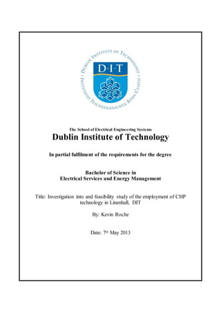 The School of Electrical Engineering Systems
Dublin Institute of Technology
In partial fulfilment of the requirements for the degree
Bachelor of Science in
Electrical Services and Energy Management
Title: Investigation into and feasibility study of the employment of CHP
technology in Linenhall, DIT
By: Kevin Roche
Date: 7th May 2013
 
