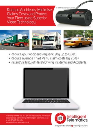 Integrated Camera Tracking Solutions
Intelligent
Telematics®
IT®
Reduce Accidents, Minimise
Claims Costs and Protect
Your Fleet using Superior
Video Technology.
• Reduce your accident frequency by up to 60%
• Reduce average Third Party claim costs by 25%+
• Instant Visibility of Harsh Driving Incidents and Accidents
To arrange a FREE trial or if you require additional information
please contact Darren Terry: dt@intelligent-telematics.co.uk
or call 07564 403425.
www.intelligent-telematics.co.uk
IT 1000 3G Vehicle Camera
 