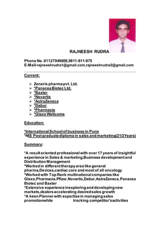 RAJNEESH RUDRA
Phone No .01127949608,9811-811-975
E-Mail-rajneeshrudra1@gmail.com,rajneeshrudra2@gmail.com
Current:
 Zeneris pharmapvt. Ltd.
 *PanaceaBiotec Ltd.
 *Baxter
 *Novartis
 *AstraZeneca
 *Dabur
 *Pharmacia
 *Glaxo Wellcome
Education:
*InternationalSchoolof business in Pune
*NIS Postgraduatediploma in sales and marketing(21/2Years)
Summary:
*A resultoriented professionalwith over 17 years of insightful
experience in Sales & marketing,Business developmentand
Distribution Management
*Worked in differenttherapyarea like general
pharma,Devices,cardiac care and mostof all oncology
*Worked with Top Rank multinationalcompanies like
Glaxo,Pharmacia,Pfizer,Novartis,Dabur,AstraZeneca, Panacea
Biotec and Baxter
*Extensive experience inexploringand developingnew
markets,dealersaccelerating desiredsales growth
*A keen Plannerwith expertisein managingsales
promotionwhile tracking competitor’sactivities
 