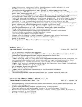 equipment, documenting incident reports, ordering new equipment and or sending equipment in for repair.
 Enter lab and/ortest orders into Epic at the request of providers.
 Coordinate special transportation for patients as well as housing for patients coming from out of town.
 Screen patient protocols for Intermacs assignments and administer a variety of health questionnaires while patients are in
hospital as well as post-operatively in clinic.
 Act as a liaison between LVAD patient’s and local EMS/Fire Department after they are implanted making them aware of
special needs LVAD patient require in case of an emergency and supply them with online training courses.
 Assist LVAD patients with notifying their local power company in regards to their device and its reliance on electricity.
 Order LVAD education and discharge materials and prepare LVAD Patient Discharge kits for all implanted patients.
 Prepare clinic for LVAD Coordinators and insure patients are set up for the correct testing for each visit.
 Screen progress notes weekly and per coordinator recommendation, arrange additional appointments/testing forpatients.
 Monitor office inventory and order supplies as needed for clinical and educational needs.
 Manage patient appointment reminders by calling and send letters and maps to patients for appointment verification.
 Assist in coordinating events for the LVAD Team including monthly LVAD patient support group.
 Manage multiple spread sheets with patient protocols and update weekly.
 Compose and prepare patient related correspondence and othermedical resident and student material.
 Attention to detail in the coordination of weekly Tumor Board Meetings.
 Corresponding with residents to insure dictation compliance.
 Maximize patient first initiatives by calling/sending letters and maps to remind patients of appointments.
 Coordinate new patient referrals and set up consults and additional testing if necessary.
 Manage OTTR database
 Sustain a position on the Midwest Thoracic/GI Conference planning committee.
OSI Group, Oakland, IA
Operations Specialist – Otto’s Operations November 2011 –March 2012
 Provide administrative assistance to Otto’s Operations.
 Order temporary employees for the entire OSI Plant on a daily basis for 1st, 2nd, and 3rd shifts and verifying the plant is
staffed properly at the supervisor’s discretion and assure their production needs are meet..
 Open, release, and delete and close process orders for operations.
 Complete several daily reports such as daily bacon results analysis, Otto’s daily line reports and daily bacon reports, KPI
report, McDonald’s dashboard report,daily start time report, daily case weight report, daily lot sheets,time sheets,
payroll labor allocations, downtime error corrections, supervisor’s daily evaluation sheet,OEE tracking.
 Complete weekly reports such as weekly bacon results analysis, Otto’s bacon weekly report, Oakland Foods dashboard,
and bacon KPI Board, “Efficiencies, Quality, Safety Results”.
 Log tracking data, “ from received to finished”,
 Review and close all old process orders.
 Complete ends and pieces inventory compliance and dry good inventory and reconciliation.
 Track cost saving initiatives.
 Updated and display important graphs in designated areas to keep staff aware of goals and current state.
UNIVERISTY OF NEBRASKA MEDICAL CENTER, Omaha, NE
Project Associate- Health Professions Tracking Center March 2007 – September 2008
 Maintain a database ofhealthcare professionals and their practice locations in which data is evaluated, maintained, and
input in to a data tracking system.
 Evaluate contract time lines and coordinate a calendar of events for survey send dates.
 Prepare mass mailings and keep monthly mailing statistics for the state of Nebraska and Western Iowa.
 Prepare invoices, balance revenue, and make deposits into a centralized cashiering system. Verified the credentials of
healthcare providers in the state of Nebraska.
 Researched information for various projects.
 