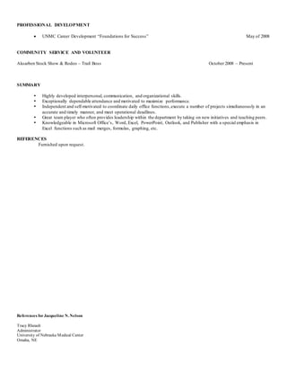 PROFESSIONAL DEVELOPMENT
 UNMC Career Development “Foundations for Success” May of 2008
COMMUNITY SERVICE AND VOLUNTEER
Aksarben Stock Show & Rodeo – Trail Boss October 2008 – Present
SUMMARY
 Highly developed interpersonal, communication, and organizational skills.
 Exceptionally dependable attendance and motivated to maximize performance.
 Independent and self-motivated to coordinate daily office functions,execute a number of projects simultaneously in an
accurate and timely manner, and meet operational deadlines.
 Great team player who often provides leadership within the department by taking on new initiatives and teaching peers.
 Knowledgeable in Microsoft Office’s, Word, Excel, PowerPoint, Outlook, and Publisher with a special emphasis in
Excel functions such as mail merges, formulas, graphing, etc.
REFERENCES
Furnished upon request.
References forJacqueline N. Nelson
Tracy Rheault
Administrator
University of Nebraska Medical Center
Omaha, NE
 