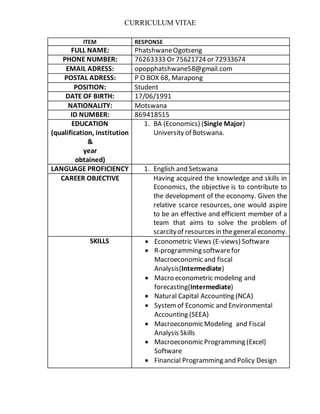 CURRICULUM VITAE
ITEM RESPONSE
FULL NAME: PhatshwaneOgotseng
PHONE NUMBER: 76263333 Or 75621724 or 72933674
EMAIL ADRESS: opopphatshwane58@gmail.com
POSTAL ADRESS: P O BOX 68, Marapong
POSITION: Student
DATE OF BIRTH: 17/06/1991
NATIONALITY: Motswana
ID NUMBER: 869418515
EDUCATION
(qualification, institution
&
year
obtained)
1. BA (Economics) (Single Major)
University of Botswana.
LANGUAGE PROFICIENCY 1. English and Setswana
CAREER OBJECTIVE Having acquired the knowledge and skills in
Economics, the objective is to contribute to
the development of the economy. Given the
relative scarce resources, one would aspire
to be an effective and efficient member of a
team that aims to solve the problem of
scarcityof resources in thegeneral economy.
SKILLS  Econometric Views (E-views) Software
 R-programming softwarefor
Macroeconomic and fiscal
Analysis(Intermediate)
 Macro econometric modeling and
forecasting(Intermediate)
 Natural Capital Accounting (NCA)
 Systemof Economic and Environmental
Accounting (SEEA)
 Macroeconomic Modeling and Fiscal
Analysis Skills
 Macroeconomic Programming (Excel)
Software
 Financial Programming and Policy Design
 