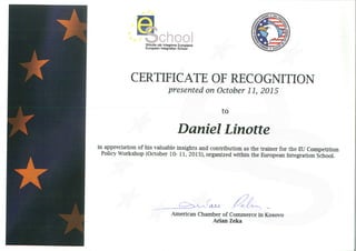 *
Ci~O
Shkolla per lntegrime Europiane
European Integration School
CERTIFICATE OF RECOGNITION
presented on October 11, 2015
to
Daniel Linotte
in appreciation of his valuable insights and contribution as the trainer for the EU Competition
Policy Workshop (October 10- 11, 2015), organized within the European Integration School.
~ P~-American Chamber of Commerce in Kosovo
Arian Zeka
 
