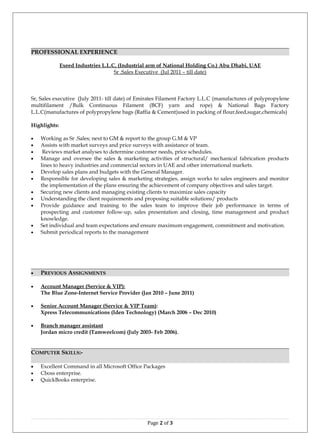 PROFESSIONAL EXPERIENCE
Exeed Industries L.L.C, (Industrial arm of National Holding Co.) Abu Dhabi, UAE
Sr .Sales Executive (Jul 2011 – till date)
Sr, Sales executive (July 2011- till date) of Emirates Filament Factory L.L.C (manufactures of polypropylene
multifilament /Bulk Continuous Filament (BCF) yarn and rope) & National Bags Factory
L.L.C(manufactures of polypropylene bags (Raffia & Cement)used in packing of flour,feed,sugar,chemicals)
Highlights:
• Working as Sr .Sales; next to GM & report to the group G.M & VP
• Assists with market surveys and price surveys with assistance of team.
• Reviews market analyses to determine customer needs, price schedules.
• Manage and oversee the sales & marketing activities of structural/ mechanical fabrication products
lines to heavy industries and commercial sectors in UAE and other international markets.
• Develop sales plans and budgets with the General Manager.
• Responsible for developing sales & marketing strategies, assign works to sales engineers and monitor
the implementation of the plans ensuring the achievement of company objectives and sales target.
• Securing new clients and managing existing clients to maximize sales capacity
• Understanding the client requirements and proposing suitable solutions/ products
• Provide guidance and training to the sales team to improve their job performance in terms of
prospecting and customer follow-up, sales presentation and closing, time management and product
knowledge.
• Set individual and team expectations and ensure maximum engagement, commitment and motivation.
• Submit periodical reports to the management
• PREVIOUS ASSIGNMENTS
• Account Manager (Service & VIP):
The Blue Zone-Internet Service Provider (Jan 2010 – June 2011)
• Senior Account Manager (Service & VIP Team):
Xpress Telecommunications (Iden Technology) (March 2006 – Dec 2010)
• Branch manager assistant
Jordan micro credit (Tamweelcom) (July 2003- Feb 2006).
COMPUTER SKILLS:-
• Excellent Command in all Microsoft Office Packages
• Cboss enterprise.
• QuickBooks enterprise.
Page 2 of 3
 