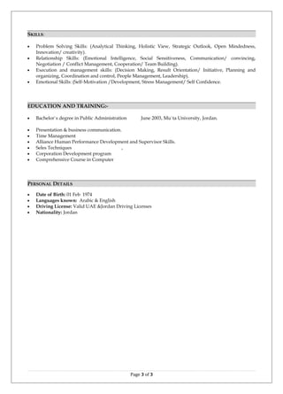 SKILLS:
• Problem Solving Skills: (Analytical Thinking, Holistic View, Strategic Outlook, Open Mindedness,
Innovation/ creativity).
• Relationship Skills: (Emotional Intelligence, Social Sensitiveness, Communication/ convincing,
Negotiation / Conflict Management, Cooperation/ Team Building).
• Execution and management skills: (Decision Making, Result Orientation/ Initiative, Planning and
organizing, Coordination and control, People Management, Leadership).
• Emotional Skills: (Self-Motivation /Development, Stress Management/ Self Confidence.
EDUCATION AND TRAINING:-
• Bachelor`s degree in Public Administration June 2003, Mu`ta University, Jordan.
• Presentation & business communication.
• Time Management
• Alliance Human Performance Development and Supervisor Skills.
• Seles Techniques ,
• Corporation Development program
• Comprehensive Course in Computer
PERSONAL DETAILS
• Date of Birth: 01 Feb 1974
• Languages known: Arabic & English
• Driving License: Valid UAE &Jordan Driving Licenses
• Nationality: Jordan
Page 3 of 3
 