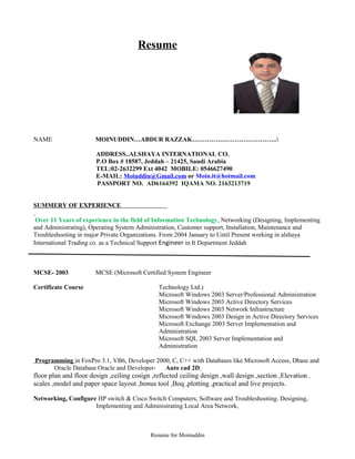 Resume
NAME MOINUDDIN…ABDUR RAZZAK………………………………….
ADDRESS..ALSHAYA INTERNATIONAL CO.
P.O Box # 18587, Jeddah – 21425, Saudi Arabia
TEL:02-2632299 Ext 4042 MOBILE: 0546627490
E-MAIL: Moiuddin@Gmail.com or Moin.it@hotmail.com
PASSPORT NO. AD6164392 IQAMA NO. 2163213719
SUMMERY OF EXPERIENCE
Over 11 Years of experience in the field of Information Technology, Networking (Designing, Implementing
and Administrating), Operating System Administration, Customer support, Installation, Maintenance and
Troubleshooting in major Private Organizations. From 2004 January to Until Present working in alshaya
International Trading co. as a Technical Support Engineer in It Department Jeddah
MCSE- 2003 MCSE (Microsoft Certified System Engineer
Certificate Course Technology Ltd.)
Microsoft Windows 2003 Server/Professional Administration
Microsoft Windows 2003 Active Directory Services
Microsoft Windows 2003 Network Infrastructure
Microsoft Windows 2003 Design in Active Directory Services
Microsoft Exchange 2003 Server Implementation and
Administration
Microsoft SQL 2003 Server Implementation and
Administration
Programming in FoxPro 3.1, VB6, Developer 2000, C, C++ with Databases like Microsoft Access, Dbase and
Oracle Database Oracle and Developer- Auto cad 2D
floor plan and floor design ,ceiling cosign ,reflected ceiling design ,wall design ,section ,Elevation .
scales ,model and paper space layout ,bonus tool ,Boq ,plotting ,practical and live projects.
Networking, Configure HP switch & Cisco Switch Computers, Software and Troubleshooting. Designing,
Implementing and Administrating Local Area Network,
Resume for Moinuddin
 