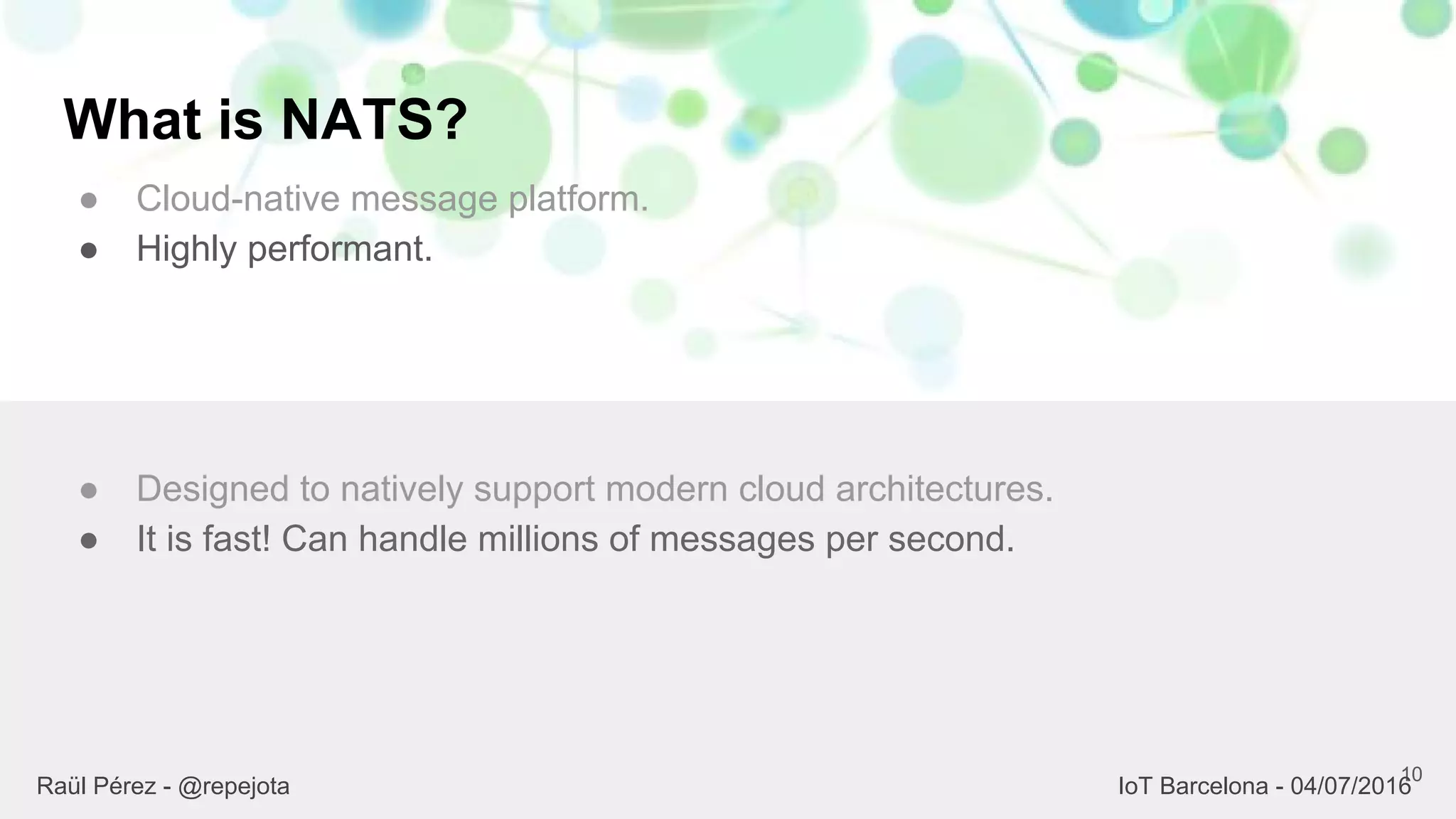 What is NATS?
● Cloud-native message platform.
● Highly performant.
10
● Designed to natively support modern cloud architectures.
● It is fast! Can handle millions of messages per second.
Raül Pérez - @repejota IoT Barcelona - 04/07/2016
 